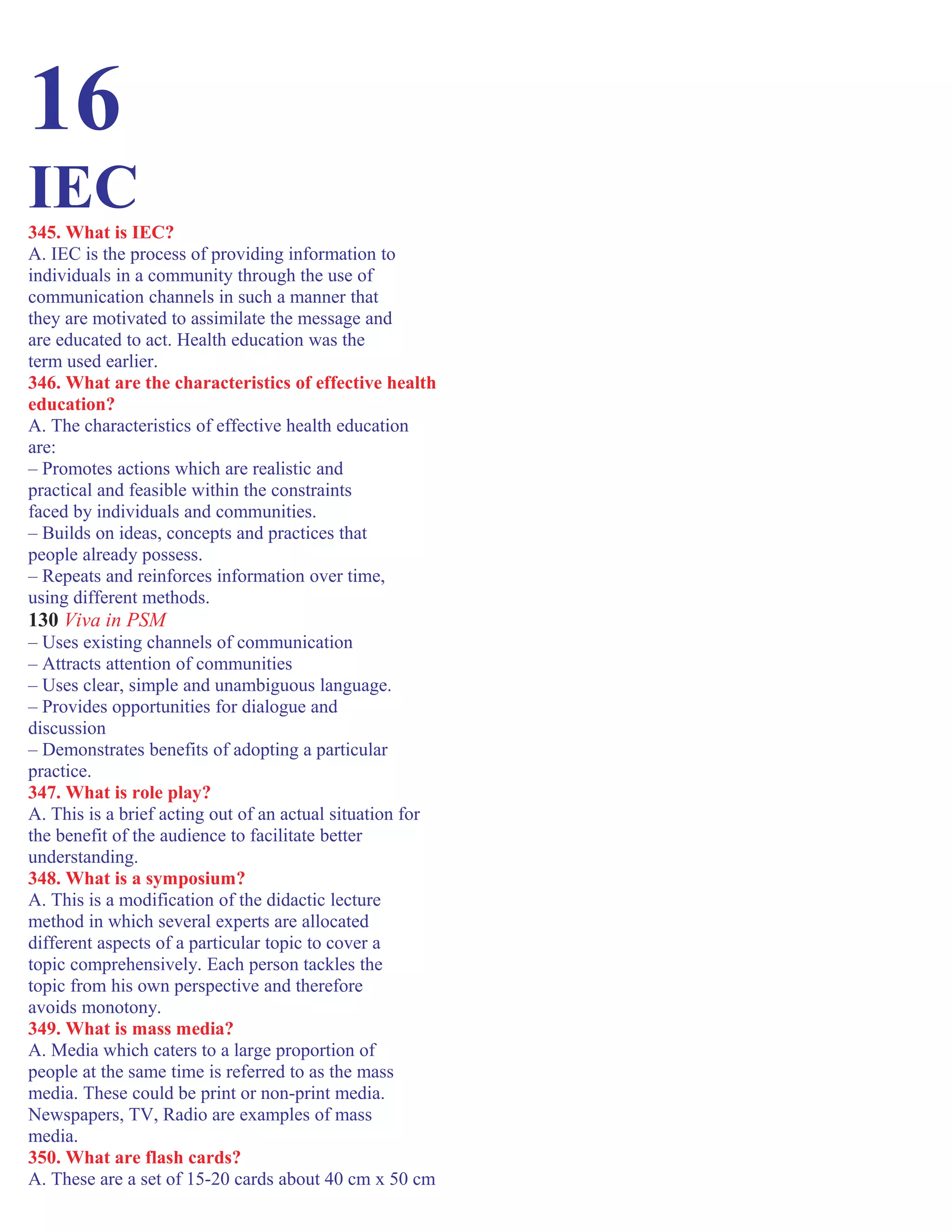 16
IEC345. What is IEC?
A. IEC is the process of providing information to
individuals in a community through the use of
communication channels in such a manner that
they are motivated to assimilate the message and
are educated to act. Health education was the
term used earlier.
346. What are the characteristics of effective health
education?
A. The characteristics of effective health education
are:
– Promotes actions which are realistic and
practical and feasible within the constraints
faced by individuals and communities.
– Builds on ideas, concepts and practices that
people already possess.
– Repeats and reinforces information over time,
using different methods.
130 Viva in PSM
– Uses existing channels of communication
– Attracts attention of communities
– Uses clear, simple and unambiguous language.
– Provides opportunities for dialogue and
discussion
– Demonstrates benefits of adopting a particular
practice.
347. What is role play?
A. This is a brief acting out of an actual situation for
the benefit of the audience to facilitate better
understanding.
348. What is a symposium?
A. This is a modification of the didactic lecture
method in which several experts are allocated
different aspects of a particular topic to cover a
topic comprehensively. Each person tackles the
topic from his own perspective and therefore
avoids monotony.
349. What is mass media?
A. Media which caters to a large proportion of
people at the same time is referred to as the mass
media. These could be print or non-print media.
Newspapers, TV, Radio are examples of mass
media.
350. What are flash cards?
A. These are a set of 15-20 cards about 40 cm x 50 cm
 