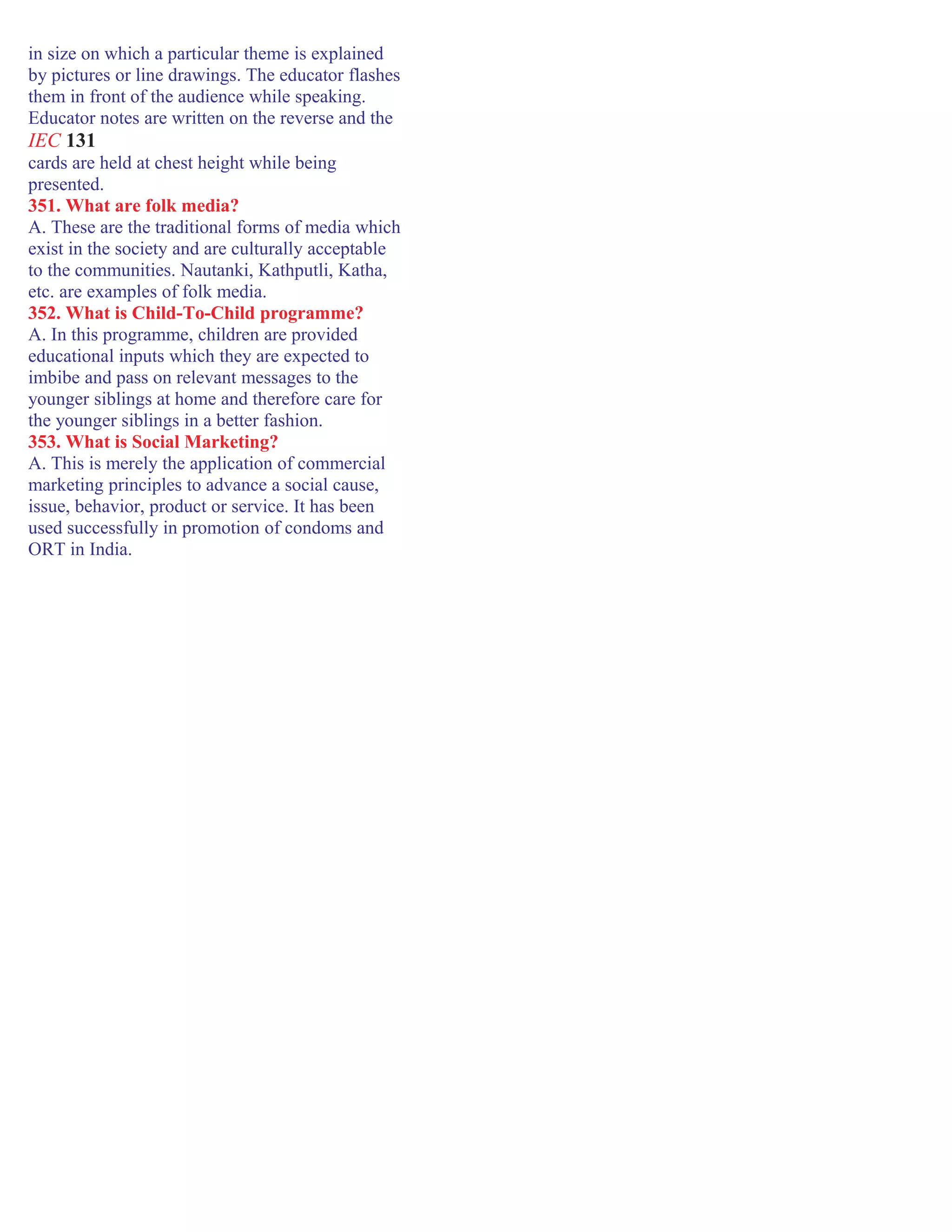 in size on which a particular theme is explained
by pictures or line drawings. The educator flashes
them in front of the audience while speaking.
Educator notes are written on the reverse and the
IEC 131
cards are held at chest height while being
presented.
351. What are folk media?
A. These are the traditional forms of media which
exist in the society and are culturally acceptable
to the communities. Nautanki, Kathputli, Katha,
etc. are examples of folk media.
352. What is Child-To-Child programme?
A. In this programme, children are provided
educational inputs which they are expected to
imbibe and pass on relevant messages to the
younger siblings at home and therefore care for
the younger siblings in a better fashion.
353. What is Social Marketing?
A. This is merely the application of commercial
marketing principles to advance a social cause,
issue, behavior, product or service. It has been
used successfully in promotion of condoms and
ORT in India.
 