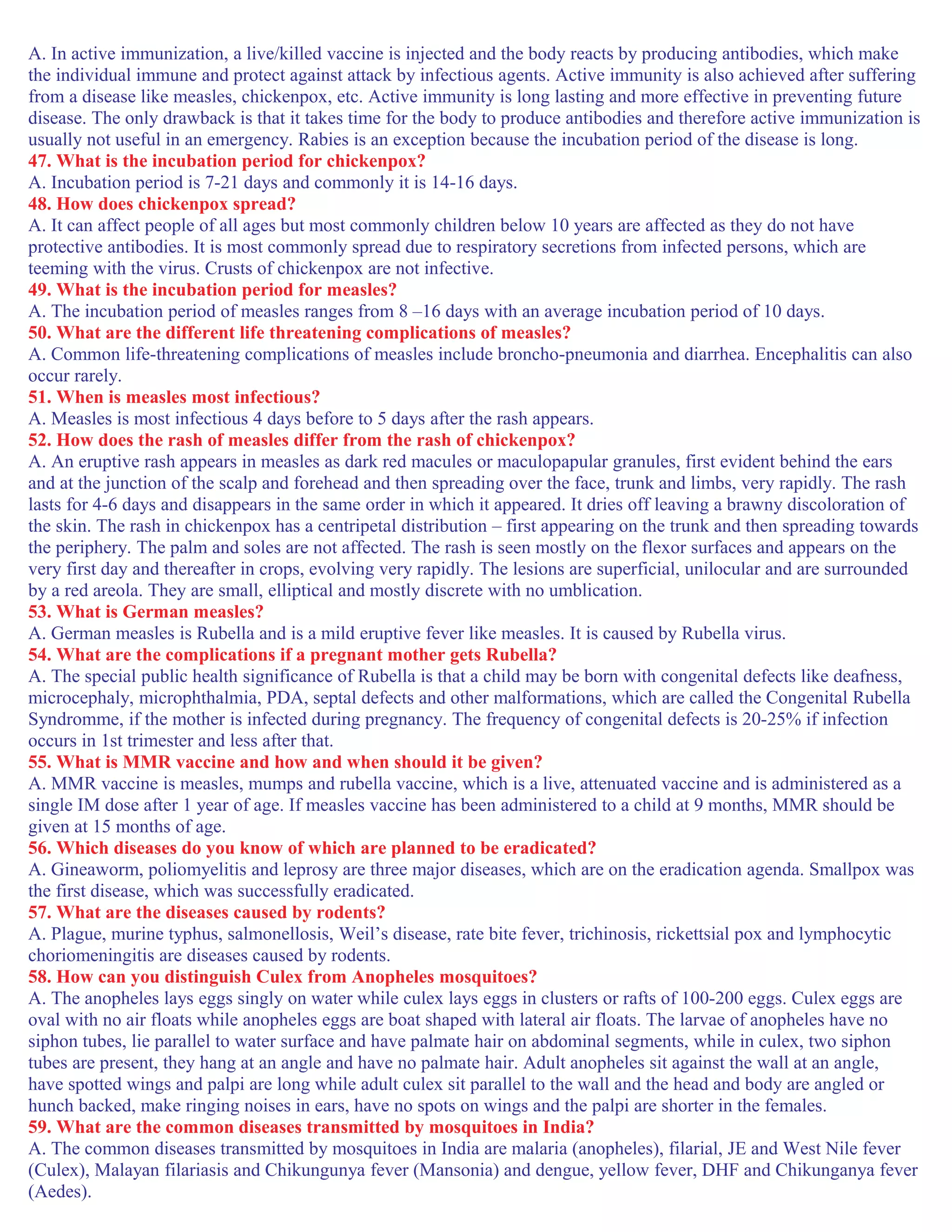 A. In active immunization, a live/killed vaccine is injected and the body reacts by producing antibodies, which make
the individual immune and protect against attack by infectious agents. Active immunity is also achieved after suffering
from a disease like measles, chickenpox, etc. Active immunity is long lasting and more effective in preventing future
disease. The only drawback is that it takes time for the body to produce antibodies and therefore active immunization is
usually not useful in an emergency. Rabies is an exception because the incubation period of the disease is long.
47. What is the incubation period for chickenpox?
A. Incubation period is 7-21 days and commonly it is 14-16 days.
48. How does chickenpox spread?
A. It can affect people of all ages but most commonly children below 10 years are affected as they do not have
protective antibodies. It is most commonly spread due to respiratory secretions from infected persons, which are
teeming with the virus. Crusts of chickenpox are not infective.
49. What is the incubation period for measles?
A. The incubation period of measles ranges from 8 –16 days with an average incubation period of 10 days.
50. What are the different life threatening complications of measles?
A. Common life-threatening complications of measles include broncho-pneumonia and diarrhea. Encephalitis can also
occur rarely.
51. When is measles most infectious?
A. Measles is most infectious 4 days before to 5 days after the rash appears.
52. How does the rash of measles differ from the rash of chickenpox?
A. An eruptive rash appears in measles as dark red macules or maculopapular granules, first evident behind the ears
and at the junction of the scalp and forehead and then spreading over the face, trunk and limbs, very rapidly. The rash
lasts for 4-6 days and disappears in the same order in which it appeared. It dries off leaving a brawny discoloration of
the skin. The rash in chickenpox has a centripetal distribution – first appearing on the trunk and then spreading towards
the periphery. The palm and soles are not affected. The rash is seen mostly on the flexor surfaces and appears on the
very first day and thereafter in crops, evolving very rapidly. The lesions are superficial, unilocular and are surrounded
by a red areola. They are small, elliptical and mostly discrete with no umblication.
53. What is German measles?
A. German measles is Rubella and is a mild eruptive fever like measles. It is caused by Rubella virus.
54. What are the complications if a pregnant mother gets Rubella?
A. The special public health significance of Rubella is that a child may be born with congenital defects like deafness,
microcephaly, microphthalmia, PDA, septal defects and other malformations, which are called the Congenital Rubella
Syndromme, if the mother is infected during pregnancy. The frequency of congenital defects is 20-25% if infection
occurs in 1st trimester and less after that.
55. What is MMR vaccine and how and when should it be given?
A. MMR vaccine is measles, mumps and rubella vaccine, which is a live, attenuated vaccine and is administered as a
single IM dose after 1 year of age. If measles vaccine has been administered to a child at 9 months, MMR should be
given at 15 months of age.
56. Which diseases do you know of which are planned to be eradicated?
A. Gineaworm, poliomyelitis and leprosy are three major diseases, which are on the eradication agenda. Smallpox was
the first disease, which was successfully eradicated.
57. What are the diseases caused by rodents?
A. Plague, murine typhus, salmonellosis, Weil’s disease, rate bite fever, trichinosis, rickettsial pox and lymphocytic
choriomeningitis are diseases caused by rodents.
58. How can you distinguish Culex from Anopheles mosquitoes?
A. The anopheles lays eggs singly on water while culex lays eggs in clusters or rafts of 100-200 eggs. Culex eggs are
oval with no air floats while anopheles eggs are boat shaped with lateral air floats. The larvae of anopheles have no
siphon tubes, lie parallel to water surface and have palmate hair on abdominal segments, while in culex, two siphon
tubes are present, they hang at an angle and have no palmate hair. Adult anopheles sit against the wall at an angle,
have spotted wings and palpi are long while adult culex sit parallel to the wall and the head and body are angled or
hunch backed, make ringing noises in ears, have no spots on wings and the palpi are shorter in the females.
59. What are the common diseases transmitted by mosquitoes in India?
A. The common diseases transmitted by mosquitoes in India are malaria (anopheles), filarial, JE and West Nile fever
(Culex), Malayan filariasis and Chikungunya fever (Mansonia) and dengue, yellow fever, DHF and Chikunganya fever
(Aedes).
 
