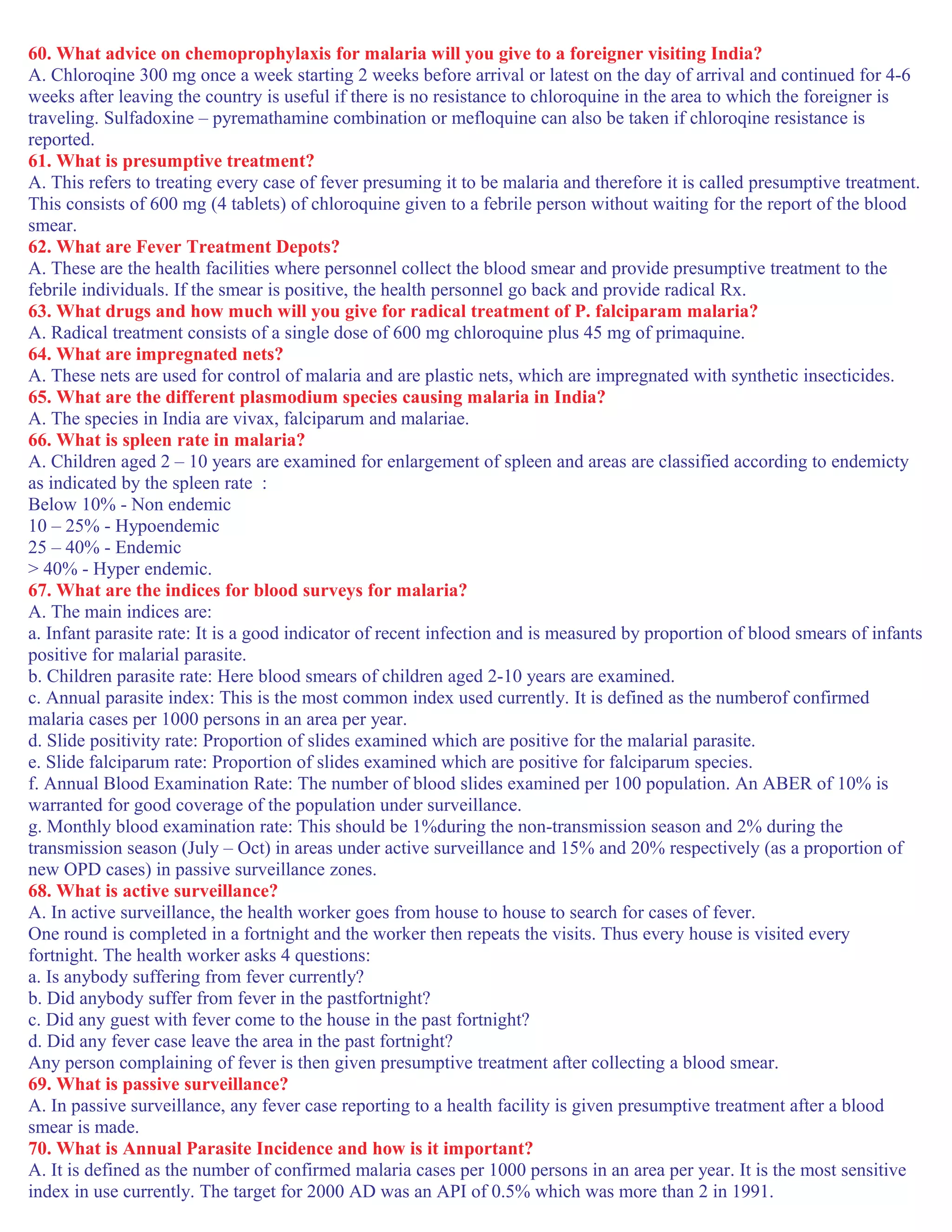 60. What advice on chemoprophylaxis for malaria will you give to a foreigner visiting India?
A. Chloroqine 300 mg once a week starting 2 weeks before arrival or latest on the day of arrival and continued for 4-6
weeks after leaving the country is useful if there is no resistance to chloroquine in the area to which the foreigner is
traveling. Sulfadoxine – pyremathamine combination or mefloquine can also be taken if chloroqine resistance is
reported.
61. What is presumptive treatment?
A. This refers to treating every case of fever presuming it to be malaria and therefore it is called presumptive treatment.
This consists of 600 mg (4 tablets) of chloroquine given to a febrile person without waiting for the report of the blood
smear.
62. What are Fever Treatment Depots?
A. These are the health facilities where personnel collect the blood smear and provide presumptive treatment to the
febrile individuals. If the smear is positive, the health personnel go back and provide radical Rx.
63. What drugs and how much will you give for radical treatment of P. falciparam malaria?
A. Radical treatment consists of a single dose of 600 mg chloroquine plus 45 mg of primaquine.
64. What are impregnated nets?
A. These nets are used for control of malaria and are plastic nets, which are impregnated with synthetic insecticides.
65. What are the different plasmodium species causing malaria in India?
A. The species in India are vivax, falciparum and malariae.
66. What is spleen rate in malaria?
A. Children aged 2 – 10 years are examined for enlargement of spleen and areas are classified according to endemicty
as indicated by the spleen rate :
Below 10% - Non endemic
10 – 25% - Hypoendemic
25 – 40% - Endemic
> 40% - Hyper endemic.
67. What are the indices for blood surveys for malaria?
A. The main indices are:
a. Infant parasite rate: It is a good indicator of recent infection and is measured by proportion of blood smears of infants
positive for malarial parasite.
b. Children parasite rate: Here blood smears of children aged 2-10 years are examined.
c. Annual parasite index: This is the most common index used currently. It is defined as the numberof confirmed
malaria cases per 1000 persons in an area per year.
d. Slide positivity rate: Proportion of slides examined which are positive for the malarial parasite.
e. Slide falciparum rate: Proportion of slides examined which are positive for falciparum species.
f. Annual Blood Examination Rate: The number of blood slides examined per 100 population. An ABER of 10% is
warranted for good coverage of the population under surveillance.
g. Monthly blood examination rate: This should be 1%during the non-transmission season and 2% during the
transmission season (July – Oct) in areas under active surveillance and 15% and 20% respectively (as a proportion of
new OPD cases) in passive surveillance zones.
68. What is active surveillance?
A. In active surveillance, the health worker goes from house to house to search for cases of fever.
One round is completed in a fortnight and the worker then repeats the visits. Thus every house is visited every
fortnight. The health worker asks 4 questions:
a. Is anybody suffering from fever currently?
b. Did anybody suffer from fever in the pastfortnight?
c. Did any guest with fever come to the house in the past fortnight?
d. Did any fever case leave the area in the past fortnight?
Any person complaining of fever is then given presumptive treatment after collecting a blood smear.
69. What is passive surveillance?
A. In passive surveillance, any fever case reporting to a health facility is given presumptive treatment after a blood
smear is made.
70. What is Annual Parasite Incidence and how is it important?
A. It is defined as the number of confirmed malaria cases per 1000 persons in an area per year. It is the most sensitive
index in use currently. The target for 2000 AD was an API of 0.5% which was more than 2 in 1991.
 