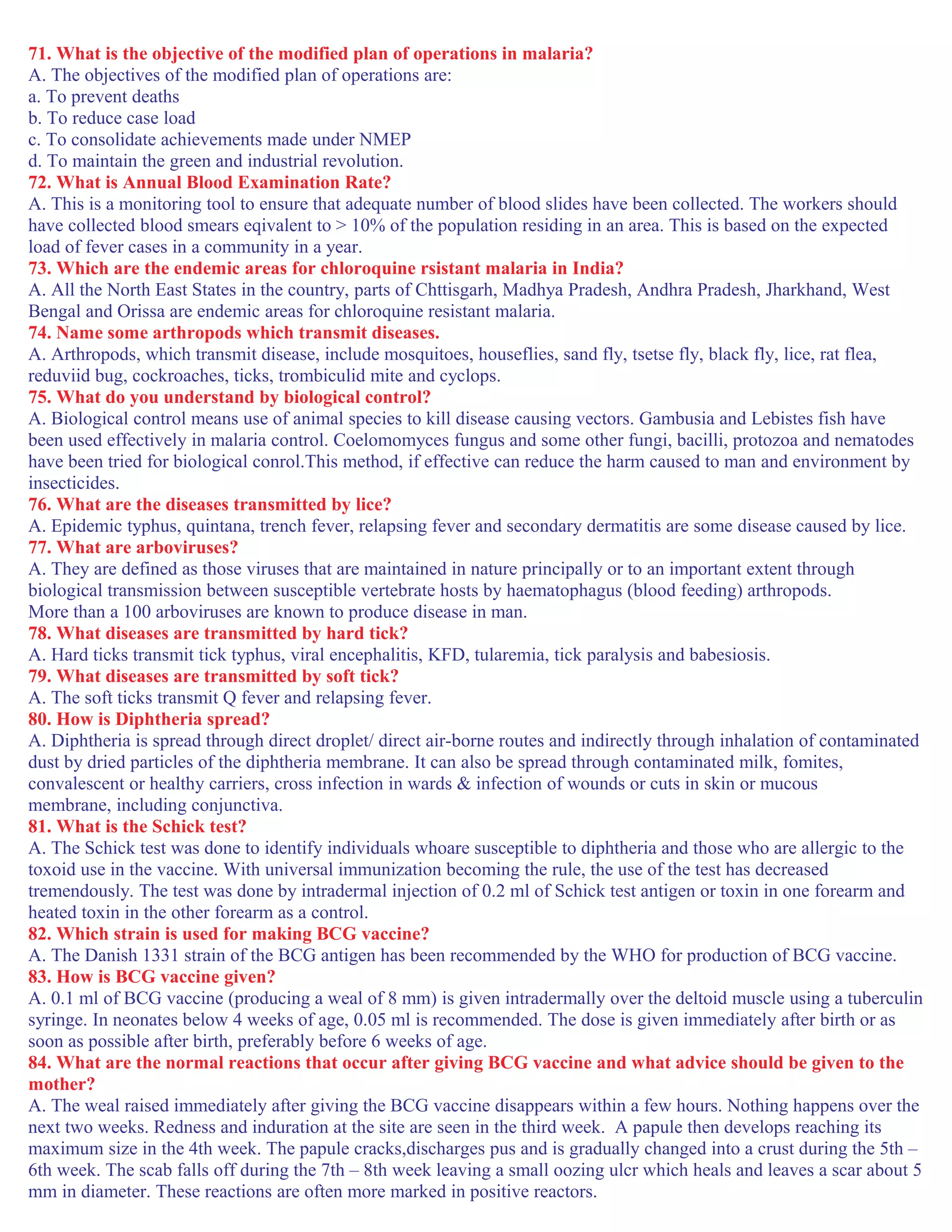 71. What is the objective of the modified plan of operations in malaria?
A. The objectives of the modified plan of operations are:
a. To prevent deaths
b. To reduce case load
c. To consolidate achievements made under NMEP
d. To maintain the green and industrial revolution.
72. What is Annual Blood Examination Rate?
A. This is a monitoring tool to ensure that adequate number of blood slides have been collected. The workers should
have collected blood smears eqivalent to > 10% of the population residing in an area. This is based on the expected
load of fever cases in a community in a year.
73. Which are the endemic areas for chloroquine rsistant malaria in India?
A. All the North East States in the country, parts of Chttisgarh, Madhya Pradesh, Andhra Pradesh, Jharkhand, West
Bengal and Orissa are endemic areas for chloroquine resistant malaria.
74. Name some arthropods which transmit diseases.
A. Arthropods, which transmit disease, include mosquitoes, houseflies, sand fly, tsetse fly, black fly, lice, rat flea,
reduviid bug, cockroaches, ticks, trombiculid mite and cyclops.
75. What do you understand by biological control?
A. Biological control means use of animal species to kill disease causing vectors. Gambusia and Lebistes fish have
been used effectively in malaria control. Coelomomyces fungus and some other fungi, bacilli, protozoa and nematodes
have been tried for biological conrol.This method, if effective can reduce the harm caused to man and environment by
insecticides.
76. What are the diseases transmitted by lice?
A. Epidemic typhus, quintana, trench fever, relapsing fever and secondary dermatitis are some disease caused by lice.
77. What are arboviruses?
A. They are defined as those viruses that are maintained in nature principally or to an important extent through
biological transmission between susceptible vertebrate hosts by haematophagus (blood feeding) arthropods.
More than a 100 arboviruses are known to produce disease in man.
78. What diseases are transmitted by hard tick?
A. Hard ticks transmit tick typhus, viral encephalitis, KFD, tularemia, tick paralysis and babesiosis.
79. What diseases are transmitted by soft tick?
A. The soft ticks transmit Q fever and relapsing fever.
80. How is Diphtheria spread?
A. Diphtheria is spread through direct droplet/ direct air-borne routes and indirectly through inhalation of contaminated
dust by dried particles of the diphtheria membrane. It can also be spread through contaminated milk, fomites,
convalescent or healthy carriers, cross infection in wards & infection of wounds or cuts in skin or mucous
membrane, including conjunctiva.
81. What is the Schick test?
A. The Schick test was done to identify individuals whoare susceptible to diphtheria and those who are allergic to the
toxoid use in the vaccine. With universal immunization becoming the rule, the use of the test has decreased
tremendously. The test was done by intradermal injection of 0.2 ml of Schick test antigen or toxin in one forearm and
heated toxin in the other forearm as a control.
82. Which strain is used for making BCG vaccine?
A. The Danish 1331 strain of the BCG antigen has been recommended by the WHO for production of BCG vaccine.
83. How is BCG vaccine given?
A. 0.1 ml of BCG vaccine (producing a weal of 8 mm) is given intradermally over the deltoid muscle using a tuberculin
syringe. In neonates below 4 weeks of age, 0.05 ml is recommended. The dose is given immediately after birth or as
soon as possible after birth, preferably before 6 weeks of age.
84. What are the normal reactions that occur after giving BCG vaccine and what advice should be given to the
mother?
A. The weal raised immediately after giving the BCG vaccine disappears within a few hours. Nothing happens over the
next two weeks. Redness and induration at the site are seen in the third week. A papule then develops reaching its
maximum size in the 4th week. The papule cracks,discharges pus and is gradually changed into a crust during the 5th –
6th week. The scab falls off during the 7th – 8th week leaving a small oozing ulcr which heals and leaves a scar about 5
mm in diameter. These reactions are often more marked in positive reactors.
 
