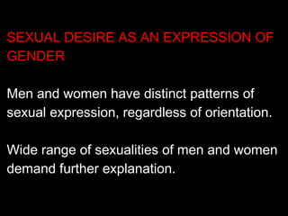SEXUAL DESIRE AS AN EXPRESSION OF
GENDER
Men and women have distinct patterns of
sexual expression, regardless of orientation.
Wide range of sexualities of men and women
demand further explanation.
 