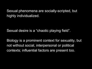 Sexual phenomena are socially-scripted, but
highly individualized.
Sexual desire is a “chaotic playing field”.
Biology is a prominent context for sexuality, but
not without social, interpersonal or political
contexts; influential factors are present too.
 