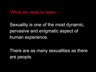 What we need to learn:
Sexuality is one of the most dynamic,
pervasive and enigmatic aspect of
human experience.
There are as many sexualities as there
are people.
 