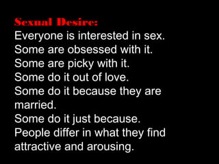 Sexual Desire:
Everyone is interested in sex.
Some are obsessed with it.
Some are picky with it.
Some do it out of love.
Some do it because they are
married.
Some do it just because.
People differ in what they find
attractive and arousing.
 