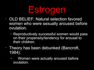 Estrogen
•
OLD BELIEF: Natural selection favored
women who were sexually aroused before
ovulation.
– Reproductively successful women would pass
on their propensity/tendency for arousal to
their children.
•
Theory has been debunked (Bancroft,
1984).
– Women were actually aroused before
ovulation.
 