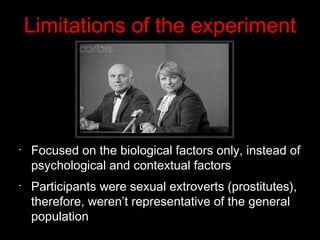 Limitations of the experiment
•
Focused on the biological factors only, instead of
psychological and contextual factors
•
Participants were sexual extroverts (prostitutes),
therefore, weren’t representative of the general
population
 