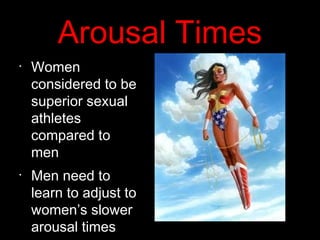 Arousal Times
•
Women
considered to be
superior sexual
athletes
compared to
men
•
Men need to
learn to adjust to
women’s slower
arousal times
 