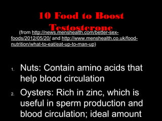 10 Food to Boost
Testosterone(from http://news.menshealth.com/better-sex-
foods/2012/05/20/ and http://www.menshealth.co.uk/food-
nutrition/what-to-eat/eat-up-to-man-up)
1. Nuts: Contain amino acids that
help blood circulation
2. Oysters: Rich in zinc, which is
useful in sperm production and
blood circulation; ideal amount
 