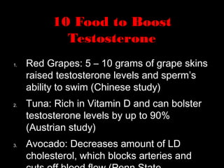 10 Food to Boost
Testosterone
1. Red Grapes: 5 – 10 grams of grape skins
raised testosterone levels and sperm’s
ability to swim (Chinese study)
2. Tuna: Rich in Vitamin D and can bolster
testosterone levels by up to 90%
(Austrian study)
3. Avocado: Decreases amount of LD
cholesterol, which blocks arteries and
 