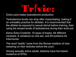 •
Onion juice triples testosterone production.
•
Testosterone levels can drop after masturbating, making it
an unhealthy practice for athletes. It is recommended that
the athlete be exposed to sexual stimuli before training, then
using the amped levels of testosterone during their work-out.
•
Kama Sutra Contents: 10 types of kisses, 64 different
caresses, 8 variations on oral sex, and 84 positions for
intercourse.
•
The word “testify” came from the Roman tradition of men
swearing on their testicles before the court.
•
Among sexually active adults, lesbians have the lowest
incidence of STDs.
Trfvie:
 
