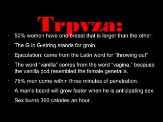 Trpvza:•
50% women have one breast that is larger than the other.
•
The G in G-string stands for groin.
•
Ejaculation: came from the Latin word for “throwing out”
•
The word “vanilla” comes from the word “vagina,” because
the vanilla pod resembled the female genetalia.
•
75% men come within three minutes of penetration.
•
A man’s beard will grow faster when he is anticipating sex.
•
Sex burns 360 calories an hour.
 