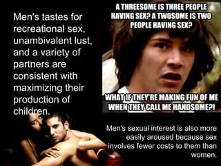 Men's tastes for
recreational sex,
unambivalent lust,
and a variety of
partners are
consistent with
maximizing their
production of
children.
Men's sexual interest is also more
easily aroused because sex
involves fewer costs to them than
women.
 