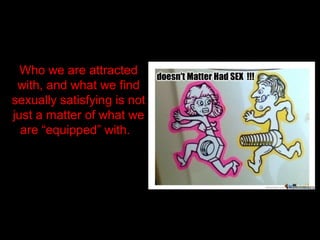 Who we are attracted
with, and what we find
sexually satisfying is not
just a matter of what we
are “equipped” with.
 