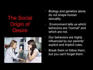 The Social
Origin of
Desire
•
Biology and genetics alone
do not shape human
sexuality.
•
 Environment tells us which
behaviors are "normal" and
which are not. 
•
Our behaviors are highly
influenced by our parents'
explicit and implicit rules.
•
Break them or follow them,
but you can't forget them.
 