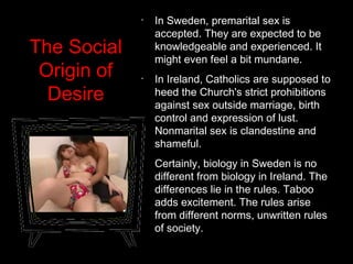 The Social
Origin of
Desire
•
In Sweden, premarital sex is
accepted. They are expected to be
knowledgeable and experienced. It
might even feel a bit mundane.
•
In Ireland, Catholics are supposed to
heed the Church's strict prohibitions
against sex outside marriage, birth
control and expression of lust.
Nonmarital sex is clandestine and
shameful.
•
Certainly, biology in Sweden is no
different from biology in Ireland. The
differences lie in the rules. Taboo
adds excitement. The rules arise
from different norms, unwritten rules
of society.
 
