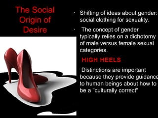 •
Shifting of ideas about gender:
social clothing for sexuality.
•
 The concept of gender
typically relies on a dichotomy
of male versus female sexual
categories.
•
 HIGH HEELS
•
 Distinctions are important
because they provide guidance
to human beings about how to
be a "culturally correct"
The Social
Origin of
Desire
 