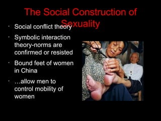 The Social Construction of
Sexuality•
Social conflict theory
•
Symbolic interaction
theory-norms are
confirmed or resisted
•
Bound feet of women
in China
•
…allow men to
control mobility of
women
 