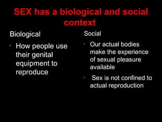 SEX has a biological and social
context
Biological
•
How people use
their genital
equipment to
reproduce
Social
•
Our actual bodies
make the experience
of sexual pleasure
available
•
Sex is not confined to
actual reproduction
 