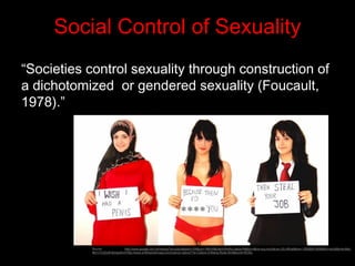 Social Control of Sexuality
“Societies control sexuality through construction of
a dichotomized or gendered sexuality (Foucault,
1978).”
Source: http://www.google.com.ph/imgres?q=culture&start=104&um=1&hl=fil&client=firefox-a&sa=N&tbo=d&rls=org.mozilla:en-US:official&biw=1280&bih=609&tbm=isch&tbnid=Bsh-
MU17rU2ZzM:&imgrefurl=http://www.smithsonianmag.com/science-nature/The-Culture-of-Being-Rude.html&docid=XEWq
 