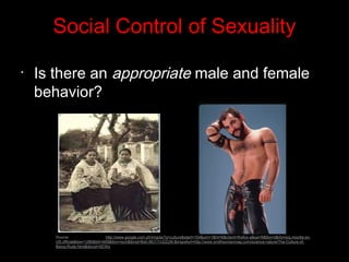 Social Control of Sexuality
•
Is there an appropriate male and female
behavior?
Source: http://www.google.com.ph/imgres?q=culture&start=104&um=1&hl=fil&client=firefox-a&sa=N&tbo=d&rls=org.mozilla:en-
US:official&biw=1280&bih=609&tbm=isch&tbnid=Bsh-MU17rU2ZzM:&imgrefurl=http://www.smithsonianmag.com/science-nature/The-Culture-of-
Being-Rude.html&docid=XEWq
 