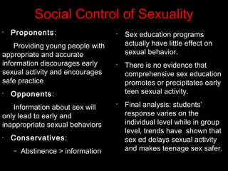 Social Control of Sexuality
•
Proponents:
Providing young people with
appropriate and accurate
information discourages early
sexual activity and encourages
safe practice
•
Opponents:
Information about sex will
only lead to early and
inappropriate sexual behaviors
•
Conservatives:
– Abstinence > information
•
Sex education programs
actually have little effect on
sexual behavior.
•
There is no evidence that
comprehensive sex education
promotes or precipitates early
teen sexual activity.
•
Final analysis: students’
response varies on the
individual level while in group
level, trends have shown that
sex ed delays sexual activity
and makes teenage sex safer.
 