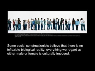 Some social constructionists believe that there is no
inflexible biological reality; everything we regard as
either male or female is culturally imposed.
Source: http://www.google.com.ph/imgres?q=culture&start=104&um=1&hl=fil&client=firefox-a&sa=N&tbo=d&rls=org.mozilla:en-US:official&biw=1280&bih=609&tbm=isch&tbnid=Bsh-
MU17rU2ZzM:&imgrefurl=http://www.smithsonianmag.com/science-nature/The-Culture-of-Being-
Rude.html&docid=XEWqIbtPqUTlbM&imgurl=http://media.smithsonianmag.com/images/culture-and-diseases-
631.jpg&w=631&h=300&ei=_hQZUa3SO4vorQeivYCoAQ&zoom=1&ved=1t:3588,r:13,s:100,i:43&iact=rc&dur=1344&sig=106595358150439382492&page=7&tbnh=155&tbnw=310&ndsp
=20&tx=42&ty=67
 