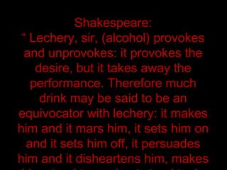 Shakespeare:
“ Lechery, sir, (alcohol) provokes
and unprovokes: it provokes the
desire, but it takes away the
performance. Therefore much
drink may be said to be an
equivocator with lechery: it makes
him and it mars him, it sets him on
and it sets him off, it persuades
him and it disheartens him, makes
 