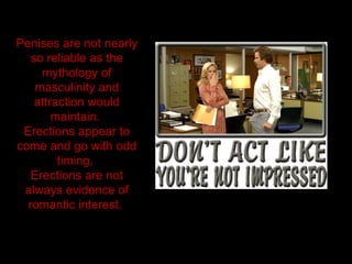 Penises are not nearly
so reliable as the
mythology of
masculinity and
attraction would
maintain.
Erections appear to
come and go with odd
timing.
Erections are not
always evidence of
romantic interest.
 