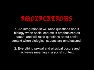 IMPLICATIONS
1. An integrationist will raise questions about
biology when social context is emphasized as
cause, and will raise questions about social
context when biological causes are emphasized.
2. Everything sexual and physical occurs and
achieves meaning in a social context
 