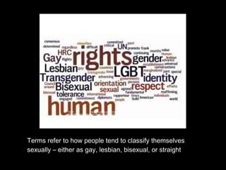 Terms refer to how people tend to classify themselves
sexually – either as gay, lesbian, bisexual, or straight
Source: http://www.google.com.ph/imgres?q=lesbian+gay+bisexual&um=1&hl=fil&client=firefox-
a&tbo=d&rls=org.mozilla:en-US:official&biw=1280&bih=609&tbm=isch&tbnid=-
CiOkBGp24K9kM:&imgrefurl=http://london.usembassy.gov/lgbt.html&docid=Te0x5Em2TpN6LM&imgurl=http://ph
otos.state.gov/libraries/unitedkingdom/164203/homepage/lgbt_rights_300x234.jpg&w=300&h=234&ei=bS8ZUeaR
GcaIrAeUkoGADA&zoom=1&ved=1t:3588,r:6,s:0,i:93&iact=rc&dur=5001&sig=106595358150439382492&page=
1&tbnh=178&tbnw=238&start=0&ndsp=15&tx=382&ty=275
 