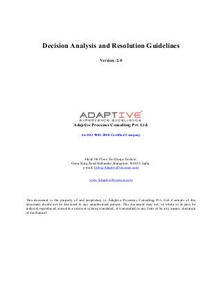 Decision Analysis and Resolution Guidelines
Version: 2.0
Adaptive Processes Consulting Pvt. Ltd.
An ISO 9001:2000 Certified Company
4th & 5th Floor, Sai Durga Enclave,
Outer Ring Road Bellandur, Bangalore-560103, India.
e-mail: Info@AdaptiveProcesses.com
www.AdaptiveProcesses.com
This document is the property of and proprietary to Adaptive Processes Consulting Pvt. Ltd. Contents of this
document should not be disclosed to any unauthorized person. This document may not, in whole or in part, be
reduced, reproduced, stored in a retrieval system, translated, or transmitted in any form or by any means, electronic
or mechanical.
 