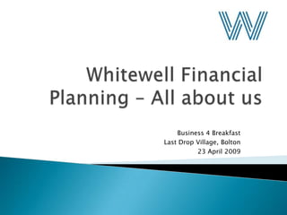 Whitewell Financial Planning – All about us Business 4 Breakfast Last Drop Village, Bolton 23 April 2009 