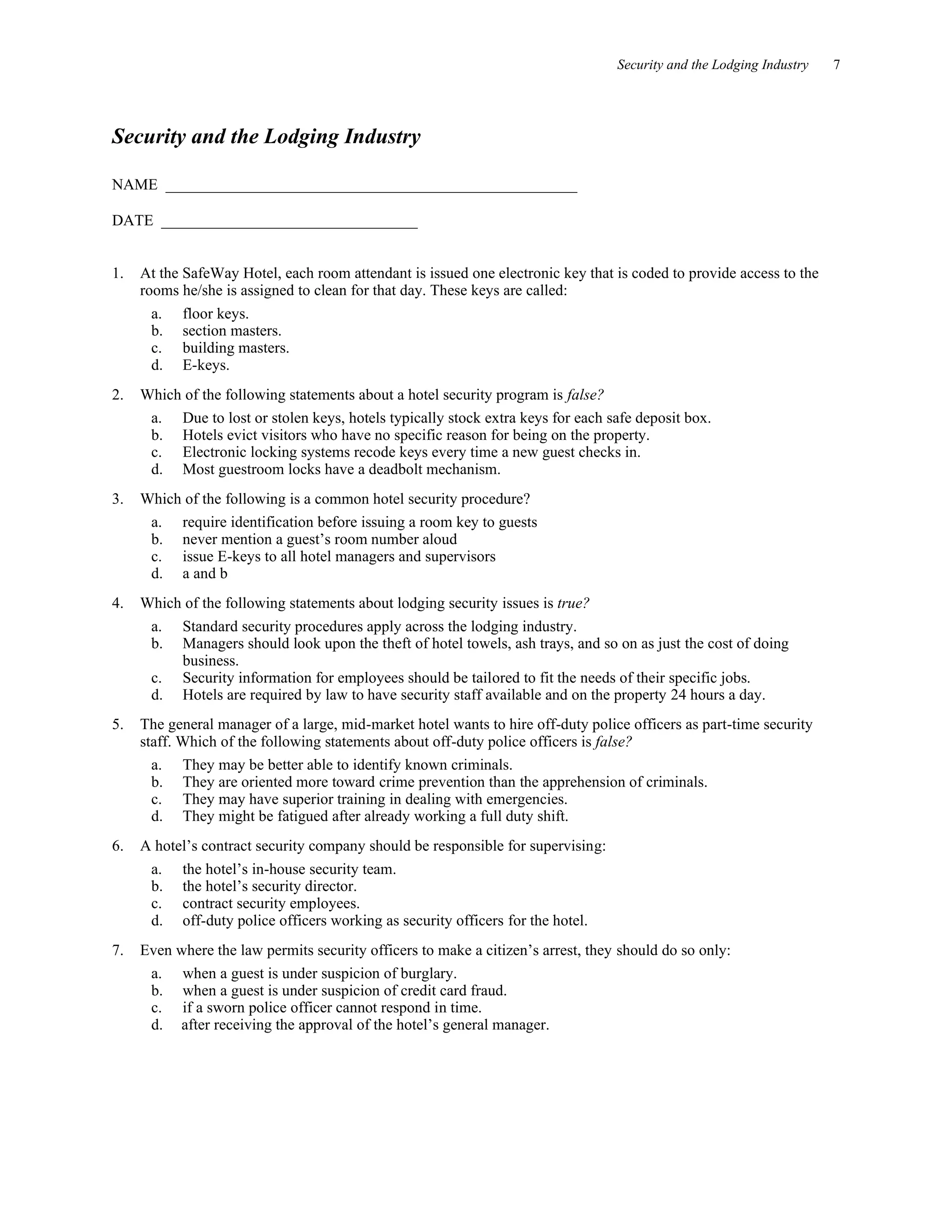 Security and the Lodging Industry 7
Security and the Lodging Industry
NAME _____________________________________________________
DATE _________________________________
1. At the SafeWay Hotel, each room attendant is issued one electronic key that is coded to provide access to the
rooms he/she is assigned to clean for that day. These keys are called:
a. floor keys.
b. section masters.
c. building masters.
d. E-keys.
2. Which of the following statements about a hotel security program is false?
a. Due to lost or stolen keys, hotels typically stock extra keys for each safe deposit box.
b. Hotels evict visitors who have no specific reason for being on the property.
c. Electronic locking systems recode keys every time a new guest checks in.
d. Most guestroom locks have a deadbolt mechanism.
3. Which of the following is a common hotel security procedure?
a. require identification before issuing a room key to guests
b. never mention a guest’s room number aloud
c. issue E-keys to all hotel managers and supervisors
d. a and b
4. Which of the following statements about lodging security issues is true?
a. Standard security procedures apply across the lodging industry.
b. Managers should look upon the theft of hotel towels, ash trays, and so on as just the cost of doing
business.
c. Security information for employees should be tailored to fit the needs of their specific jobs.
d. Hotels are required by law to have security staff available and on the property 24 hours a day.
5. The general manager of a large, mid-market hotel wants to hire off-duty police officers as part-time security
staff. Which of the following statements about off-duty police officers is false?
a. They may be better able to identify known criminals.
b. They are oriented more toward crime prevention than the apprehension of criminals.
c. They may have superior training in dealing with emergencies.
d. They might be fatigued after already working a full duty shift.
6. A hotel’s contract security company should be responsible for supervising:
a. the hotel’s in-house security team.
b. the hotel’s security director.
c. contract security employees.
d. off-duty police officers working as security officers for the hotel.
7. Even where the law permits security officers to make a citizen’s arrest, they should do so only:
a. when a guest is under suspicion of burglary.
b. when a guest is under suspicion of credit card fraud.
c. if a sworn police officer cannot respond in time.
d. after receiving the approval of the hotel’s general manager.
 
