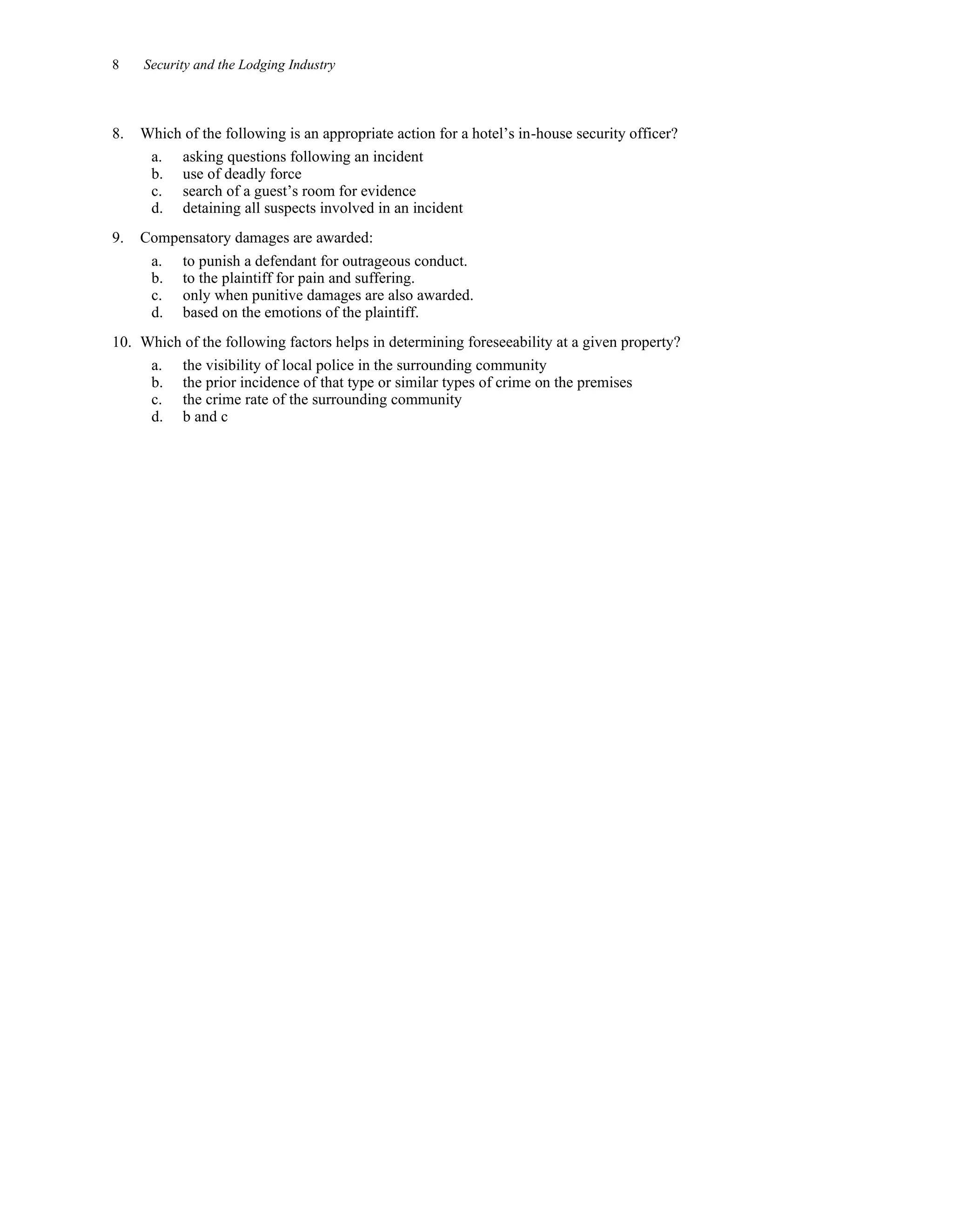 8 Security and the Lodging Industry
8. Which of the following is an appropriate action for a hotel’s in-house security officer?
a. asking questions following an incident
b. use of deadly force
c. search of a guest’s room for evidence
d. detaining all suspects involved in an incident
9. Compensatory damages are awarded:
a. to punish a defendant for outrageous conduct.
b. to the plaintiff for pain and suffering.
c. only when punitive damages are also awarded.
d. based on the emotions of the plaintiff.
10. Which of the following factors helps in determining foreseeability at a given property?
a. the visibility of local police in the surrounding community
b. the prior incidence of that type or similar types of crime on the premises
c. the crime rate of the surrounding community
d. b and c
 