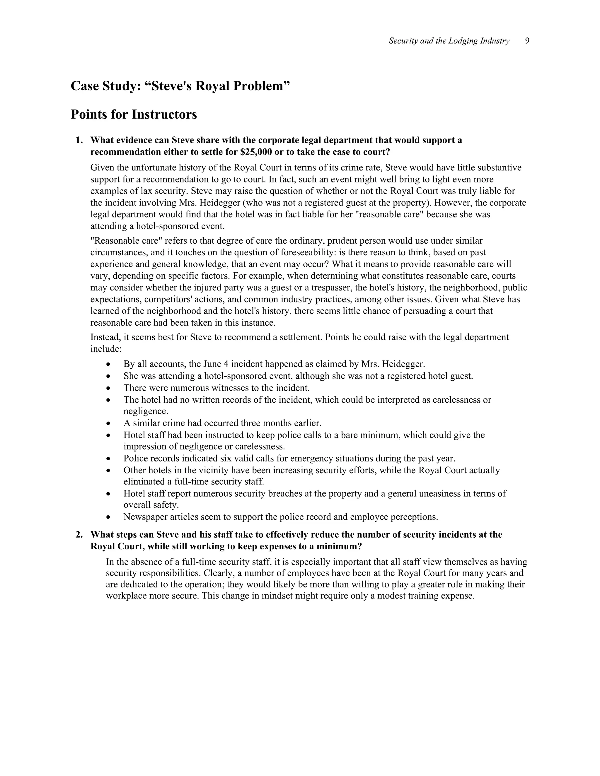 Security and the Lodging Industry 9
Case Study: “Steve's Royal Problem”
Points for Instructors
1. What evidence can Steve share with the corporate legal department that would support a
recommendation either to settle for $25,000 or to take the case to court?
Given the unfortunate history of the Royal Court in terms of its crime rate, Steve would have little substantive
support for a recommendation to go to court. In fact, such an event might well bring to light even more
examples of lax security. Steve may raise the question of whether or not the Royal Court was truly liable for
the incident involving Mrs. Heidegger (who was not a registered guest at the property). However, the corporate
legal department would find that the hotel was in fact liable for her "reasonable care" because she was
attending a hotel-sponsored event.
"Reasonable care" refers to that degree of care the ordinary, prudent person would use under similar
circumstances, and it touches on the question of foreseeability: is there reason to think, based on past
experience and general knowledge, that an event may occur? What it means to provide reasonable care will
vary, depending on specific factors. For example, when determining what constitutes reasonable care, courts
may consider whether the injured party was a guest or a trespasser, the hotel's history, the neighborhood, public
expectations, competitors' actions, and common industry practices, among other issues. Given what Steve has
learned of the neighborhood and the hotel's history, there seems little chance of persuading a court that
reasonable care had been taken in this instance.
Instead, it seems best for Steve to recommend a settlement. Points he could raise with the legal department
include:
• By all accounts, the June 4 incident happened as claimed by Mrs. Heidegger.
• She was attending a hotel-sponsored event, although she was not a registered hotel guest.
• There were numerous witnesses to the incident.
• The hotel had no written records of the incident, which could be interpreted as carelessness or
negligence.
• A similar crime had occurred three months earlier.
• Hotel staff had been instructed to keep police calls to a bare minimum, which could give the
impression of negligence or carelessness.
• Police records indicated six valid calls for emergency situations during the past year.
• Other hotels in the vicinity have been increasing security efforts, while the Royal Court actually
eliminated a full-time security staff.
• Hotel staff report numerous security breaches at the property and a general uneasiness in terms of
overall safety.
• Newspaper articles seem to support the police record and employee perceptions.
2. What steps can Steve and his staff take to effectively reduce the number of security incidents at the
Royal Court, while still working to keep expenses to a minimum?
In the absence of a full-time security staff, it is especially important that all staff view themselves as having
security responsibilities. Clearly, a number of employees have been at the Royal Court for many years and
are dedicated to the operation; they would likely be more than willing to play a greater role in making their
workplace more secure. This change in mindset might require only a modest training expense.
 