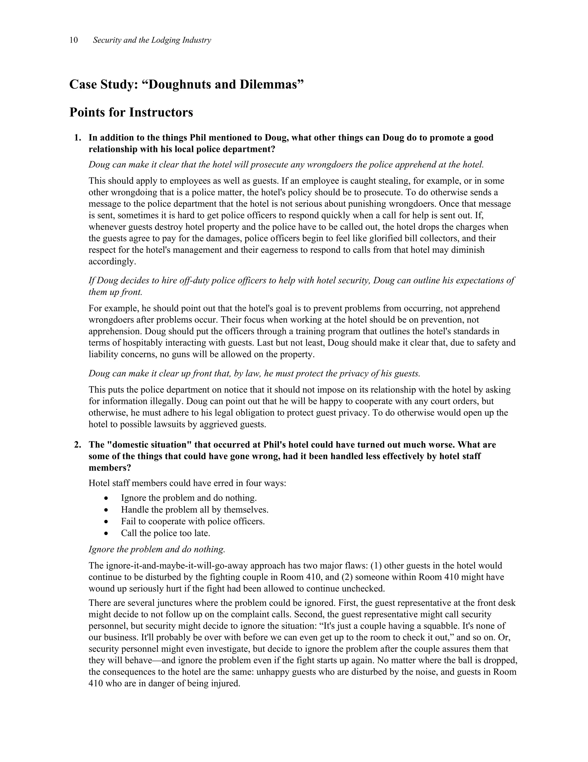 10 Security and the Lodging Industry
Case Study: “Doughnuts and Dilemmas”
Points for Instructors
1. In addition to the things Phil mentioned to Doug, what other things can Doug do to promote a good
relationship with his local police department?
Doug can make it clear that the hotel will prosecute any wrongdoers the police apprehend at the hotel.
This should apply to employees as well as guests. If an employee is caught stealing, for example, or in some
other wrongdoing that is a police matter, the hotel's policy should be to prosecute. To do otherwise sends a
message to the police department that the hotel is not serious about punishing wrongdoers. Once that message
is sent, sometimes it is hard to get police officers to respond quickly when a call for help is sent out. If,
whenever guests destroy hotel property and the police have to be called out, the hotel drops the charges when
the guests agree to pay for the damages, police officers begin to feel like glorified bill collectors, and their
respect for the hotel's management and their eagerness to respond to calls from that hotel may diminish
accordingly.
If Doug decides to hire off-duty police officers to help with hotel security, Doug can outline his expectations of
them up front.
For example, he should point out that the hotel's goal is to prevent problems from occurring, not apprehend
wrongdoers after problems occur. Their focus when working at the hotel should be on prevention, not
apprehension. Doug should put the officers through a training program that outlines the hotel's standards in
terms of hospitably interacting with guests. Last but not least, Doug should make it clear that, due to safety and
liability concerns, no guns will be allowed on the property.
Doug can make it clear up front that, by law, he must protect the privacy of his guests.
This puts the police department on notice that it should not impose on its relationship with the hotel by asking
for information illegally. Doug can point out that he will be happy to cooperate with any court orders, but
otherwise, he must adhere to his legal obligation to protect guest privacy. To do otherwise would open up the
hotel to possible lawsuits by aggrieved guests.
2. The "domestic situation" that occurred at Phil's hotel could have turned out much worse. What are
some of the things that could have gone wrong, had it been handled less effectively by hotel staff
members?
Hotel staff members could have erred in four ways:
• Ignore the problem and do nothing.
• Handle the problem all by themselves.
• Fail to cooperate with police officers.
• Call the police too late.
Ignore the problem and do nothing.
The ignore-it-and-maybe-it-will-go-away approach has two major flaws: (1) other guests in the hotel would
continue to be disturbed by the fighting couple in Room 410, and (2) someone within Room 410 might have
wound up seriously hurt if the fight had been allowed to continue unchecked.
There are several junctures where the problem could be ignored. First, the guest representative at the front desk
might decide to not follow up on the complaint calls. Second, the guest representative might call security
personnel, but security might decide to ignore the situation: “It's just a couple having a squabble. It's none of
our business. It'll probably be over with before we can even get up to the room to check it out,” and so on. Or,
security personnel might even investigate, but decide to ignore the problem after the couple assures them that
they will behave—and ignore the problem even if the fight starts up again. No matter where the ball is dropped,
the consequences to the hotel are the same: unhappy guests who are disturbed by the noise, and guests in Room
410 who are in danger of being injured.
 