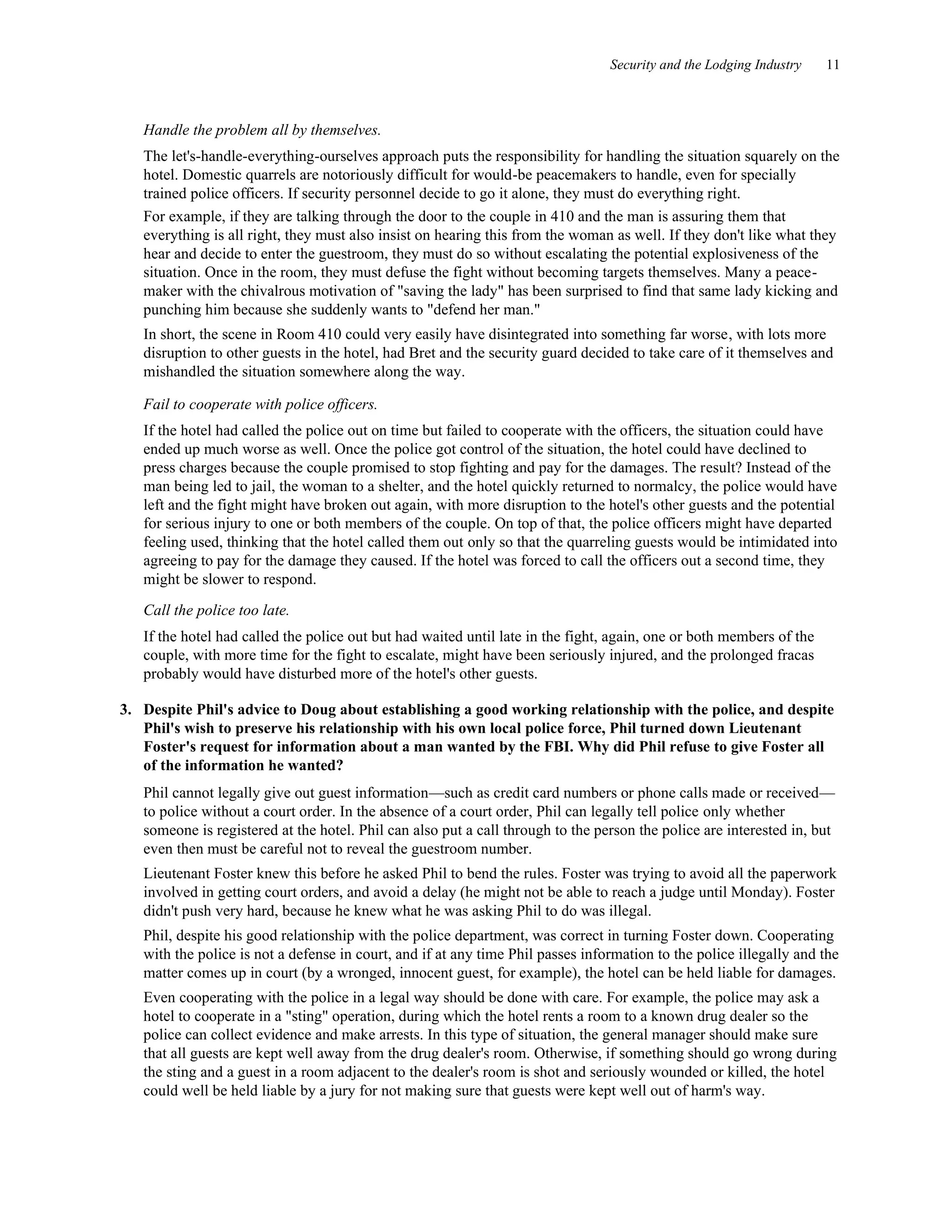 Security and the Lodging Industry 11
Handle the problem all by themselves.
The let's-handle-everything-ourselves approach puts the responsibility for handling the situation squarely on the
hotel. Domestic quarrels are notoriously difficult for would-be peacemakers to handle, even for specially
trained police officers. If security personnel decide to go it alone, they must do everything right.
For example, if they are talking through the door to the couple in 410 and the man is assuring them that
everything is all right, they must also insist on hearing this from the woman as well. If they don't like what they
hear and decide to enter the guestroom, they must do so without escalating the potential explosiveness of the
situation. Once in the room, they must defuse the fight without becoming targets themselves. Many a peace-
maker with the chivalrous motivation of "saving the lady" has been surprised to find that same lady kicking and
punching him because she suddenly wants to "defend her man."
In short, the scene in Room 410 could very easily have disintegrated into something far worse, with lots more
disruption to other guests in the hotel, had Bret and the security guard decided to take care of it themselves and
mishandled the situation somewhere along the way.
Fail to cooperate with police officers.
If the hotel had called the police out on time but failed to cooperate with the officers, the situation could have
ended up much worse as well. Once the police got control of the situation, the hotel could have declined to
press charges because the couple promised to stop fighting and pay for the damages. The result? Instead of the
man being led to jail, the woman to a shelter, and the hotel quickly returned to normalcy, the police would have
left and the fight might have broken out again, with more disruption to the hotel's other guests and the potential
for serious injury to one or both members of the couple. On top of that, the police officers might have departed
feeling used, thinking that the hotel called them out only so that the quarreling guests would be intimidated into
agreeing to pay for the damage they caused. If the hotel was forced to call the officers out a second time, they
might be slower to respond.
Call the police too late.
If the hotel had called the police out but had waited until late in the fight, again, one or both members of the
couple, with more time for the fight to escalate, might have been seriously injured, and the prolonged fracas
probably would have disturbed more of the hotel's other guests.
3. Despite Phil's advice to Doug about establishing a good working relationship with the police, and despite
Phil's wish to preserve his relationship with his own local police force, Phil turned down Lieutenant
Foster's request for information about a man wanted by the FBI. Why did Phil refuse to give Foster all
of the information he wanted?
Phil cannot legally give out guest information—such as credit card numbers or phone calls made or received—
to police without a court order. In the absence of a court order, Phil can legally tell police only whether
someone is registered at the hotel. Phil can also put a call through to the person the police are interested in, but
even then must be careful not to reveal the guestroom number.
Lieutenant Foster knew this before he asked Phil to bend the rules. Foster was trying to avoid all the paperwork
involved in getting court orders, and avoid a delay (he might not be able to reach a judge until Monday). Foster
didn't push very hard, because he knew what he was asking Phil to do was illegal.
Phil, despite his good relationship with the police department, was correct in turning Foster down. Cooperating
with the police is not a defense in court, and if at any time Phil passes information to the police illegally and the
matter comes up in court (by a wronged, innocent guest, for example), the hotel can be held liable for damages.
Even cooperating with the police in a legal way should be done with care. For example, the police may ask a
hotel to cooperate in a "sting" operation, during which the hotel rents a room to a known drug dealer so the
police can collect evidence and make arrests. In this type of situation, the general manager should make sure
that all guests are kept well away from the drug dealer's room. Otherwise, if something should go wrong during
the sting and a guest in a room adjacent to the dealer's room is shot and seriously wounded or killed, the hotel
could well be held liable by a jury for not making sure that guests were kept well out of harm's way.
 