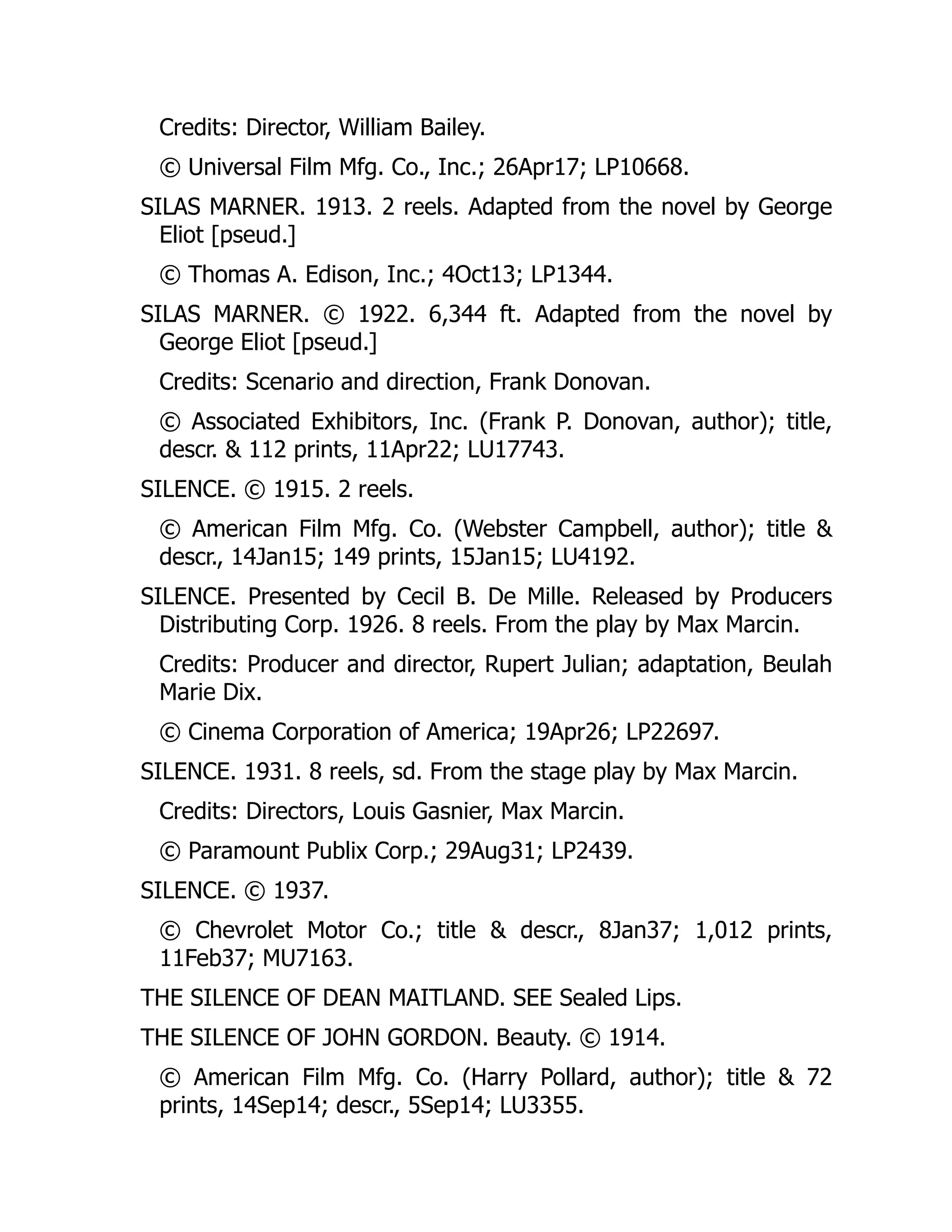 Credits: Director, William Bailey.
© Universal Film Mfg. Co., Inc.; 26Apr17; LP10668.
SILAS MARNER. 1913. 2 reels. Adapted from the novel by George
Eliot [pseud.]
© Thomas A. Edison, Inc.; 4Oct13; LP1344.
SILAS MARNER. © 1922. 6,344 ft. Adapted from the novel by
George Eliot [pseud.]
Credits: Scenario and direction, Frank Donovan.
© Associated Exhibitors, Inc. (Frank P. Donovan, author); title,
descr. & 112 prints, 11Apr22; LU17743.
SILENCE. © 1915. 2 reels.
© American Film Mfg. Co. (Webster Campbell, author); title &
descr., 14Jan15; 149 prints, 15Jan15; LU4192.
SILENCE. Presented by Cecil B. De Mille. Released by Producers
Distributing Corp. 1926. 8 reels. From the play by Max Marcin.
Credits: Producer and director, Rupert Julian; adaptation, Beulah
Marie Dix.
© Cinema Corporation of America; 19Apr26; LP22697.
SILENCE. 1931. 8 reels, sd. From the stage play by Max Marcin.
Credits: Directors, Louis Gasnier, Max Marcin.
© Paramount Publix Corp.; 29Aug31; LP2439.
SILENCE. © 1937.
© Chevrolet Motor Co.; title & descr., 8Jan37; 1,012 prints,
11Feb37; MU7163.
THE SILENCE OF DEAN MAITLAND. SEE Sealed Lips.
THE SILENCE OF JOHN GORDON. Beauty. © 1914.
© American Film Mfg. Co. (Harry Pollard, author); title & 72
prints, 14Sep14; descr., 5Sep14; LU3355.
 
