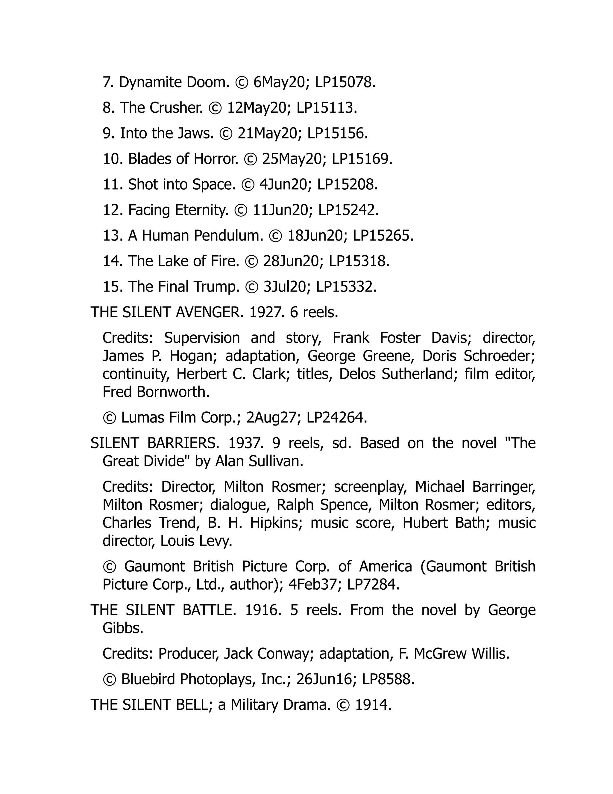 7. Dynamite Doom. © 6May20; LP15078.
8. The Crusher. © 12May20; LP15113.
9. Into the Jaws. © 21May20; LP15156.
10. Blades of Horror. © 25May20; LP15169.
11. Shot into Space. © 4Jun20; LP15208.
12. Facing Eternity. © 11Jun20; LP15242.
13. A Human Pendulum. © 18Jun20; LP15265.
14. The Lake of Fire. © 28Jun20; LP15318.
15. The Final Trump. © 3Jul20; LP15332.
THE SILENT AVENGER. 1927. 6 reels.
Credits: Supervision and story, Frank Foster Davis; director,
James P. Hogan; adaptation, George Greene, Doris Schroeder;
continuity, Herbert C. Clark; titles, Delos Sutherland; film editor,
Fred Bornworth.
© Lumas Film Corp.; 2Aug27; LP24264.
SILENT BARRIERS. 1937. 9 reels, sd. Based on the novel "The
Great Divide" by Alan Sullivan.
Credits: Director, Milton Rosmer; screenplay, Michael Barringer,
Milton Rosmer; dialogue, Ralph Spence, Milton Rosmer; editors,
Charles Trend, B. H. Hipkins; music score, Hubert Bath; music
director, Louis Levy.
© Gaumont British Picture Corp. of America (Gaumont British
Picture Corp., Ltd., author); 4Feb37; LP7284.
THE SILENT BATTLE. 1916. 5 reels. From the novel by George
Gibbs.
Credits: Producer, Jack Conway; adaptation, F. McGrew Willis.
© Bluebird Photoplays, Inc.; 26Jun16; LP8588.
THE SILENT BELL; a Military Drama. © 1914.
 