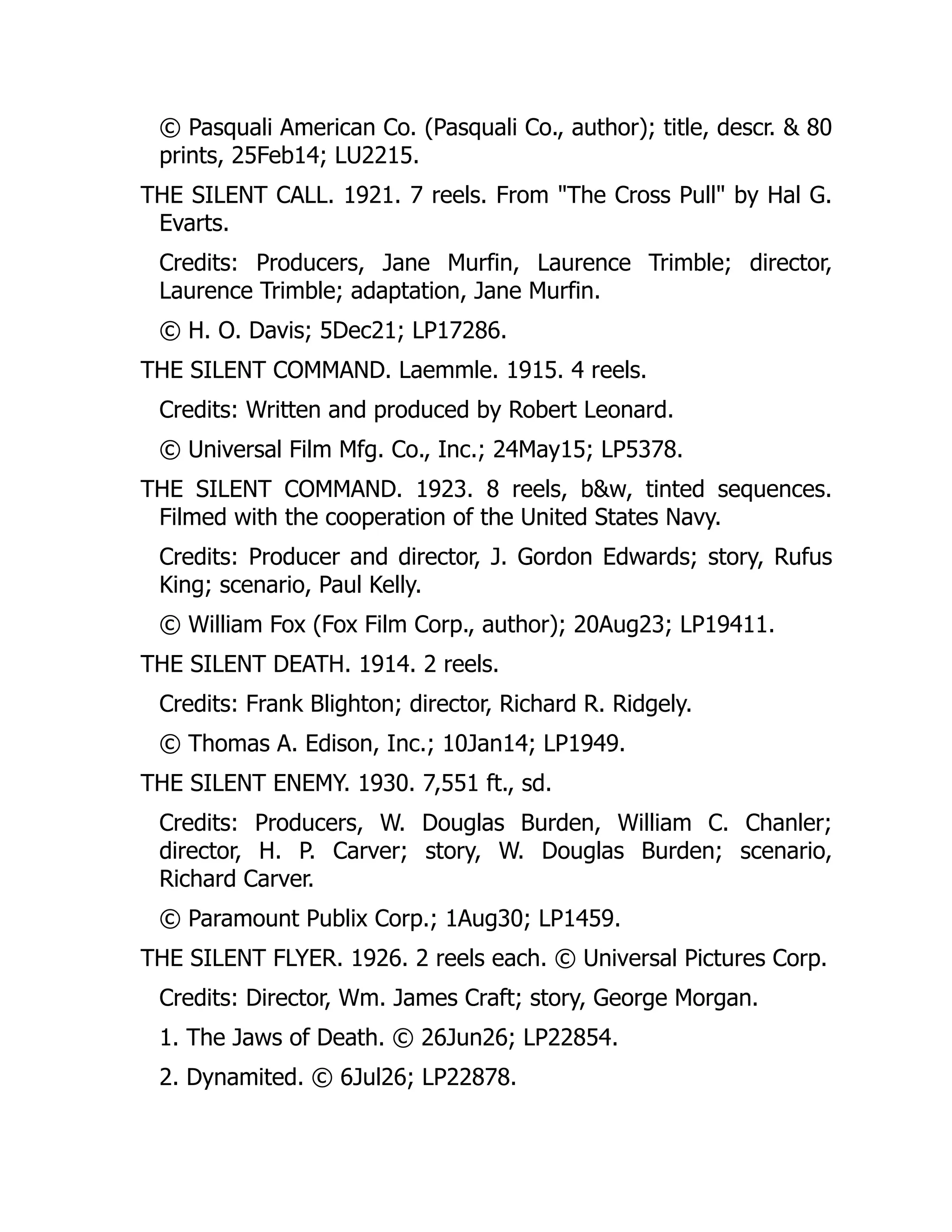 © Pasquali American Co. (Pasquali Co., author); title, descr. & 80
prints, 25Feb14; LU2215.
THE SILENT CALL. 1921. 7 reels. From "The Cross Pull" by Hal G.
Evarts.
Credits: Producers, Jane Murfin, Laurence Trimble; director,
Laurence Trimble; adaptation, Jane Murfin.
© H. O. Davis; 5Dec21; LP17286.
THE SILENT COMMAND. Laemmle. 1915. 4 reels.
Credits: Written and produced by Robert Leonard.
© Universal Film Mfg. Co., Inc.; 24May15; LP5378.
THE SILENT COMMAND. 1923. 8 reels, b&w, tinted sequences.
Filmed with the cooperation of the United States Navy.
Credits: Producer and director, J. Gordon Edwards; story, Rufus
King; scenario, Paul Kelly.
© William Fox (Fox Film Corp., author); 20Aug23; LP19411.
THE SILENT DEATH. 1914. 2 reels.
Credits: Frank Blighton; director, Richard R. Ridgely.
© Thomas A. Edison, Inc.; 10Jan14; LP1949.
THE SILENT ENEMY. 1930. 7,551 ft., sd.
Credits: Producers, W. Douglas Burden, William C. Chanler;
director, H. P. Carver; story, W. Douglas Burden; scenario,
Richard Carver.
© Paramount Publix Corp.; 1Aug30; LP1459.
THE SILENT FLYER. 1926. 2 reels each. © Universal Pictures Corp.
Credits: Director, Wm. James Craft; story, George Morgan.
1. The Jaws of Death. © 26Jun26; LP22854.
2. Dynamited. © 6Jul26; LP22878.
 