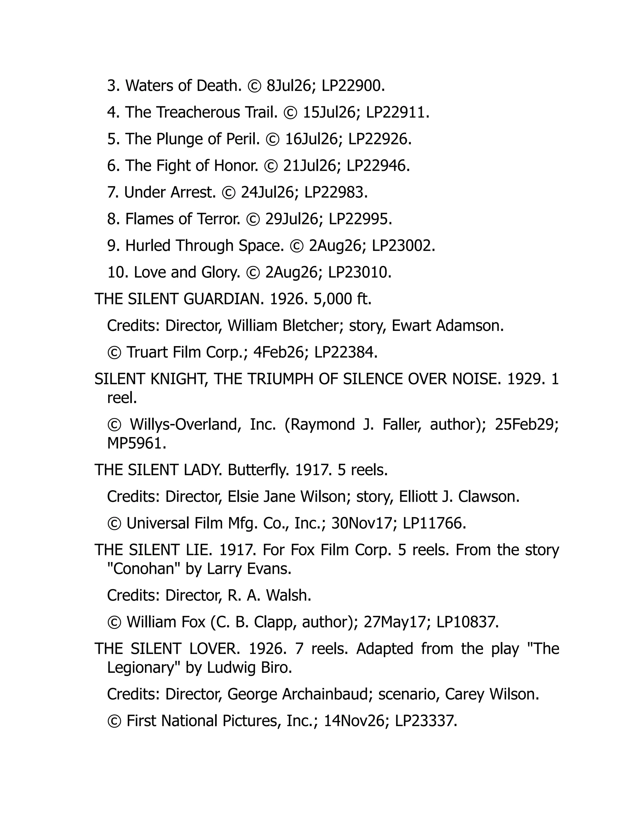 3. Waters of Death. © 8Jul26; LP22900.
4. The Treacherous Trail. © 15Jul26; LP22911.
5. The Plunge of Peril. © 16Jul26; LP22926.
6. The Fight of Honor. © 21Jul26; LP22946.
7. Under Arrest. © 24Jul26; LP22983.
8. Flames of Terror. © 29Jul26; LP22995.
9. Hurled Through Space. © 2Aug26; LP23002.
10. Love and Glory. © 2Aug26; LP23010.
THE SILENT GUARDIAN. 1926. 5,000 ft.
Credits: Director, William Bletcher; story, Ewart Adamson.
© Truart Film Corp.; 4Feb26; LP22384.
SILENT KNIGHT, THE TRIUMPH OF SILENCE OVER NOISE. 1929. 1
reel.
© Willys-Overland, Inc. (Raymond J. Faller, author); 25Feb29;
MP5961.
THE SILENT LADY. Butterfly. 1917. 5 reels.
Credits: Director, Elsie Jane Wilson; story, Elliott J. Clawson.
© Universal Film Mfg. Co., Inc.; 30Nov17; LP11766.
THE SILENT LIE. 1917. For Fox Film Corp. 5 reels. From the story
"Conohan" by Larry Evans.
Credits: Director, R. A. Walsh.
© William Fox (C. B. Clapp, author); 27May17; LP10837.
THE SILENT LOVER. 1926. 7 reels. Adapted from the play "The
Legionary" by Ludwig Biro.
Credits: Director, George Archainbaud; scenario, Carey Wilson.
© First National Pictures, Inc.; 14Nov26; LP23337.
 