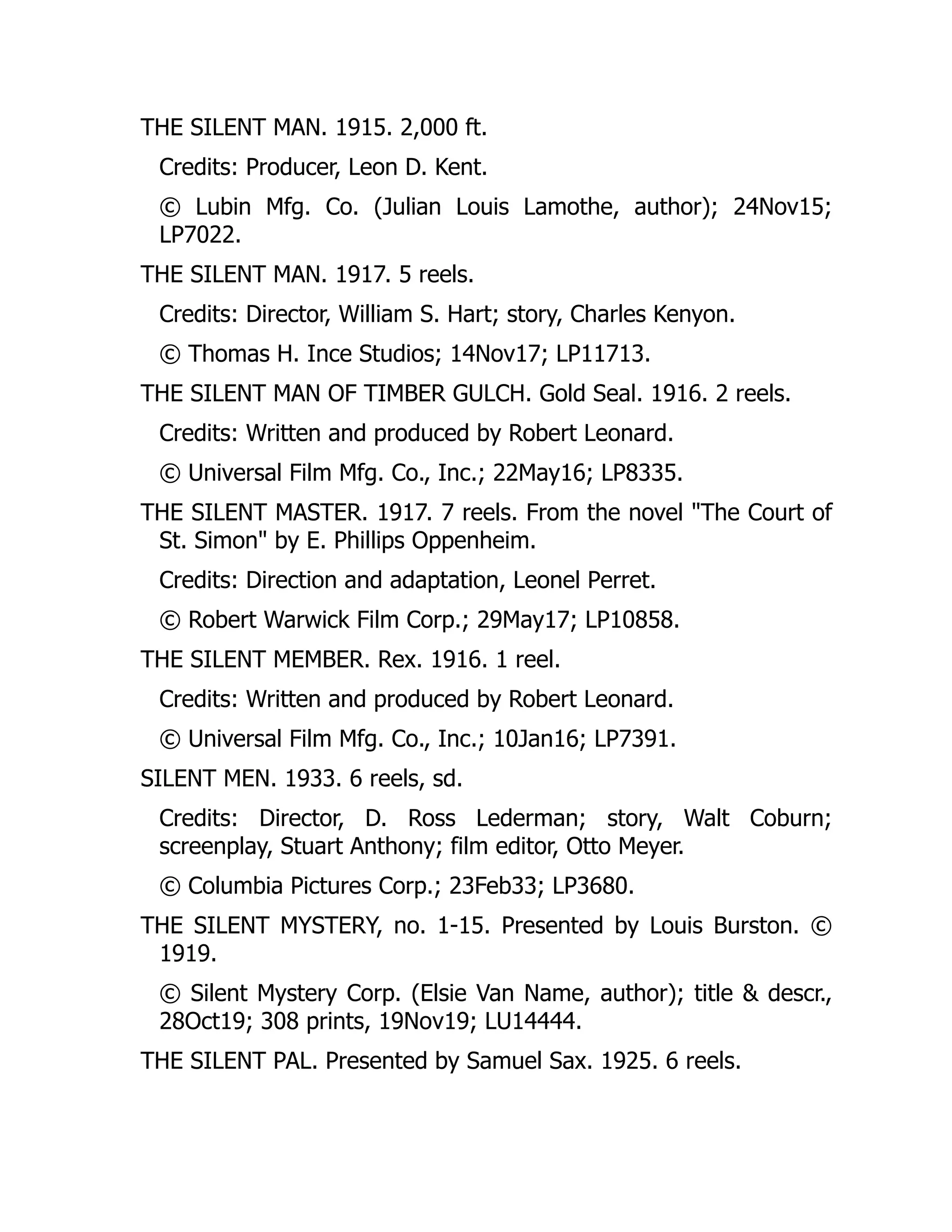 THE SILENT MAN. 1915. 2,000 ft.
Credits: Producer, Leon D. Kent.
© Lubin Mfg. Co. (Julian Louis Lamothe, author); 24Nov15;
LP7022.
THE SILENT MAN. 1917. 5 reels.
Credits: Director, William S. Hart; story, Charles Kenyon.
© Thomas H. Ince Studios; 14Nov17; LP11713.
THE SILENT MAN OF TIMBER GULCH. Gold Seal. 1916. 2 reels.
Credits: Written and produced by Robert Leonard.
© Universal Film Mfg. Co., Inc.; 22May16; LP8335.
THE SILENT MASTER. 1917. 7 reels. From the novel "The Court of
St. Simon" by E. Phillips Oppenheim.
Credits: Direction and adaptation, Leonel Perret.
© Robert Warwick Film Corp.; 29May17; LP10858.
THE SILENT MEMBER. Rex. 1916. 1 reel.
Credits: Written and produced by Robert Leonard.
© Universal Film Mfg. Co., Inc.; 10Jan16; LP7391.
SILENT MEN. 1933. 6 reels, sd.
Credits: Director, D. Ross Lederman; story, Walt Coburn;
screenplay, Stuart Anthony; film editor, Otto Meyer.
© Columbia Pictures Corp.; 23Feb33; LP3680.
THE SILENT MYSTERY, no. 1-15. Presented by Louis Burston. ©
1919.
© Silent Mystery Corp. (Elsie Van Name, author); title & descr.,
28Oct19; 308 prints, 19Nov19; LU14444.
THE SILENT PAL. Presented by Samuel Sax. 1925. 6 reels.
 