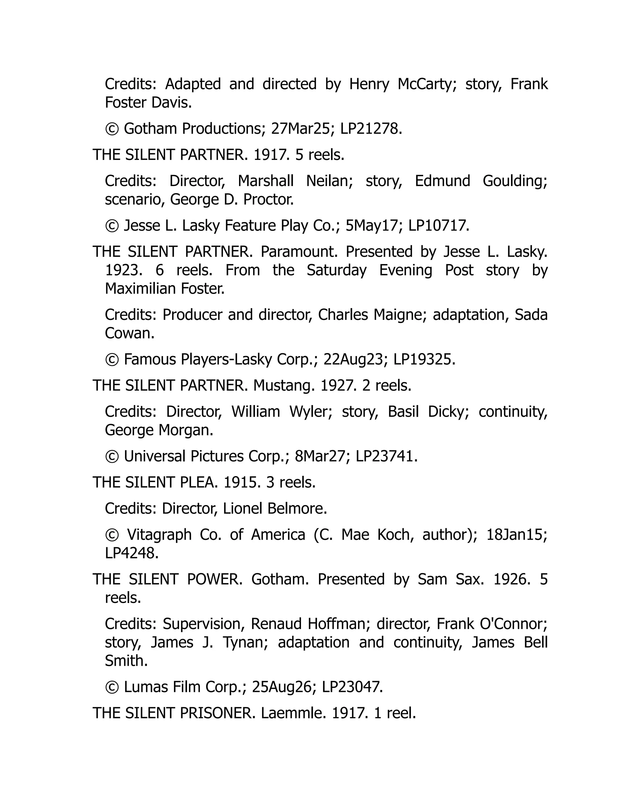 Credits: Adapted and directed by Henry McCarty; story, Frank
Foster Davis.
© Gotham Productions; 27Mar25; LP21278.
THE SILENT PARTNER. 1917. 5 reels.
Credits: Director, Marshall Neilan; story, Edmund Goulding;
scenario, George D. Proctor.
© Jesse L. Lasky Feature Play Co.; 5May17; LP10717.
THE SILENT PARTNER. Paramount. Presented by Jesse L. Lasky.
1923. 6 reels. From the Saturday Evening Post story by
Maximilian Foster.
Credits: Producer and director, Charles Maigne; adaptation, Sada
Cowan.
© Famous Players-Lasky Corp.; 22Aug23; LP19325.
THE SILENT PARTNER. Mustang. 1927. 2 reels.
Credits: Director, William Wyler; story, Basil Dicky; continuity,
George Morgan.
© Universal Pictures Corp.; 8Mar27; LP23741.
THE SILENT PLEA. 1915. 3 reels.
Credits: Director, Lionel Belmore.
© Vitagraph Co. of America (C. Mae Koch, author); 18Jan15;
LP4248.
THE SILENT POWER. Gotham. Presented by Sam Sax. 1926. 5
reels.
Credits: Supervision, Renaud Hoffman; director, Frank O'Connor;
story, James J. Tynan; adaptation and continuity, James Bell
Smith.
© Lumas Film Corp.; 25Aug26; LP23047.
THE SILENT PRISONER. Laemmle. 1917. 1 reel.
 