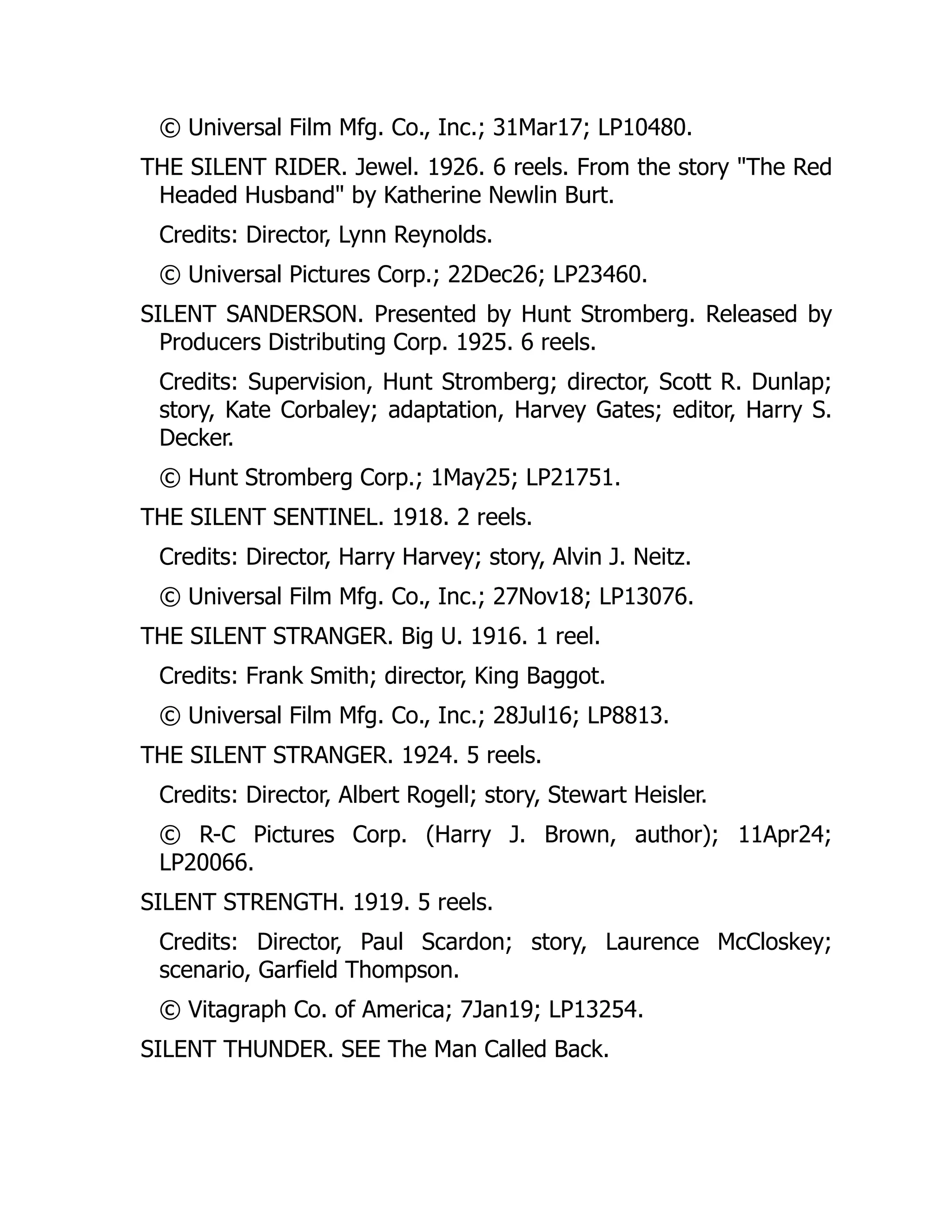 © Universal Film Mfg. Co., Inc.; 31Mar17; LP10480.
THE SILENT RIDER. Jewel. 1926. 6 reels. From the story "The Red
Headed Husband" by Katherine Newlin Burt.
Credits: Director, Lynn Reynolds.
© Universal Pictures Corp.; 22Dec26; LP23460.
SILENT SANDERSON. Presented by Hunt Stromberg. Released by
Producers Distributing Corp. 1925. 6 reels.
Credits: Supervision, Hunt Stromberg; director, Scott R. Dunlap;
story, Kate Corbaley; adaptation, Harvey Gates; editor, Harry S.
Decker.
© Hunt Stromberg Corp.; 1May25; LP21751.
THE SILENT SENTINEL. 1918. 2 reels.
Credits: Director, Harry Harvey; story, Alvin J. Neitz.
© Universal Film Mfg. Co., Inc.; 27Nov18; LP13076.
THE SILENT STRANGER. Big U. 1916. 1 reel.
Credits: Frank Smith; director, King Baggot.
© Universal Film Mfg. Co., Inc.; 28Jul16; LP8813.
THE SILENT STRANGER. 1924. 5 reels.
Credits: Director, Albert Rogell; story, Stewart Heisler.
© R-C Pictures Corp. (Harry J. Brown, author); 11Apr24;
LP20066.
SILENT STRENGTH. 1919. 5 reels.
Credits: Director, Paul Scardon; story, Laurence McCloskey;
scenario, Garfield Thompson.
© Vitagraph Co. of America; 7Jan19; LP13254.
SILENT THUNDER. SEE The Man Called Back.
 