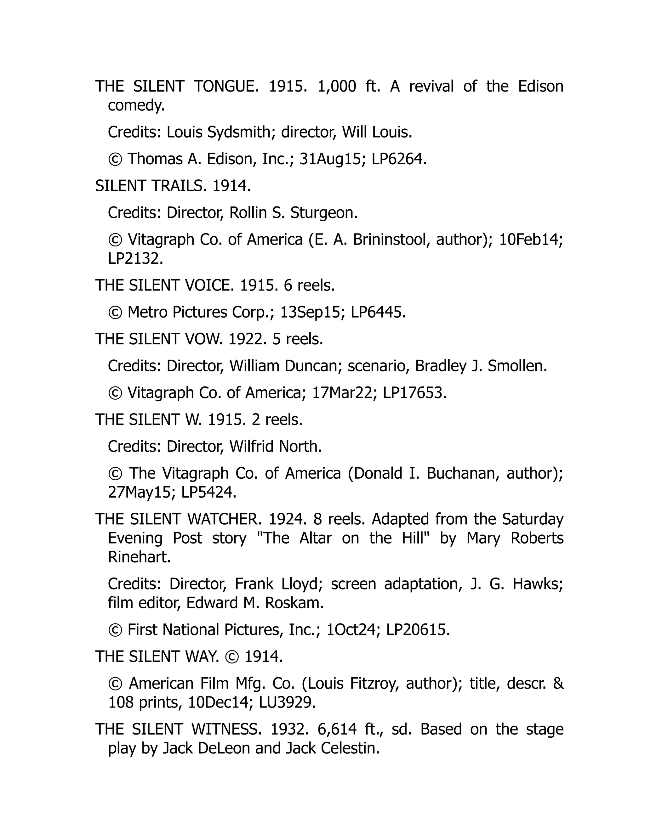 THE SILENT TONGUE. 1915. 1,000 ft. A revival of the Edison
comedy.
Credits: Louis Sydsmith; director, Will Louis.
© Thomas A. Edison, Inc.; 31Aug15; LP6264.
SILENT TRAILS. 1914.
Credits: Director, Rollin S. Sturgeon.
© Vitagraph Co. of America (E. A. Brininstool, author); 10Feb14;
LP2132.
THE SILENT VOICE. 1915. 6 reels.
© Metro Pictures Corp.; 13Sep15; LP6445.
THE SILENT VOW. 1922. 5 reels.
Credits: Director, William Duncan; scenario, Bradley J. Smollen.
© Vitagraph Co. of America; 17Mar22; LP17653.
THE SILENT W. 1915. 2 reels.
Credits: Director, Wilfrid North.
© The Vitagraph Co. of America (Donald I. Buchanan, author);
27May15; LP5424.
THE SILENT WATCHER. 1924. 8 reels. Adapted from the Saturday
Evening Post story "The Altar on the Hill" by Mary Roberts
Rinehart.
Credits: Director, Frank Lloyd; screen adaptation, J. G. Hawks;
film editor, Edward M. Roskam.
© First National Pictures, Inc.; 1Oct24; LP20615.
THE SILENT WAY. © 1914.
© American Film Mfg. Co. (Louis Fitzroy, author); title, descr. &
108 prints, 10Dec14; LU3929.
THE SILENT WITNESS. 1932. 6,614 ft., sd. Based on the stage
play by Jack DeLeon and Jack Celestin.
 