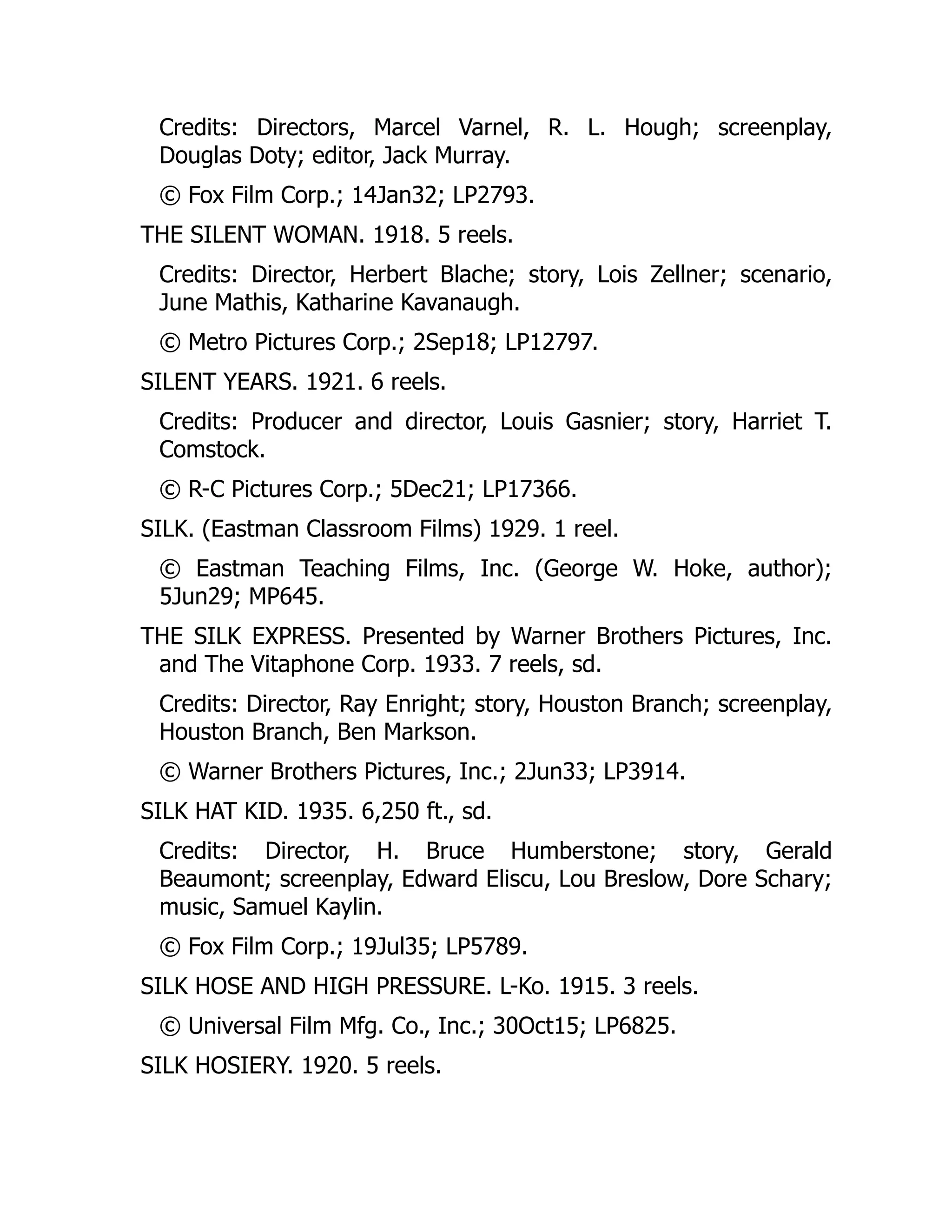 Credits: Directors, Marcel Varnel, R. L. Hough; screenplay,
Douglas Doty; editor, Jack Murray.
© Fox Film Corp.; 14Jan32; LP2793.
THE SILENT WOMAN. 1918. 5 reels.
Credits: Director, Herbert Blache; story, Lois Zellner; scenario,
June Mathis, Katharine Kavanaugh.
© Metro Pictures Corp.; 2Sep18; LP12797.
SILENT YEARS. 1921. 6 reels.
Credits: Producer and director, Louis Gasnier; story, Harriet T.
Comstock.
© R-C Pictures Corp.; 5Dec21; LP17366.
SILK. (Eastman Classroom Films) 1929. 1 reel.
© Eastman Teaching Films, Inc. (George W. Hoke, author);
5Jun29; MP645.
THE SILK EXPRESS. Presented by Warner Brothers Pictures, Inc.
and The Vitaphone Corp. 1933. 7 reels, sd.
Credits: Director, Ray Enright; story, Houston Branch; screenplay,
Houston Branch, Ben Markson.
© Warner Brothers Pictures, Inc.; 2Jun33; LP3914.
SILK HAT KID. 1935. 6,250 ft., sd.
Credits: Director, H. Bruce Humberstone; story, Gerald
Beaumont; screenplay, Edward Eliscu, Lou Breslow, Dore Schary;
music, Samuel Kaylin.
© Fox Film Corp.; 19Jul35; LP5789.
SILK HOSE AND HIGH PRESSURE. L-Ko. 1915. 3 reels.
© Universal Film Mfg. Co., Inc.; 30Oct15; LP6825.
SILK HOSIERY. 1920. 5 reels.
 