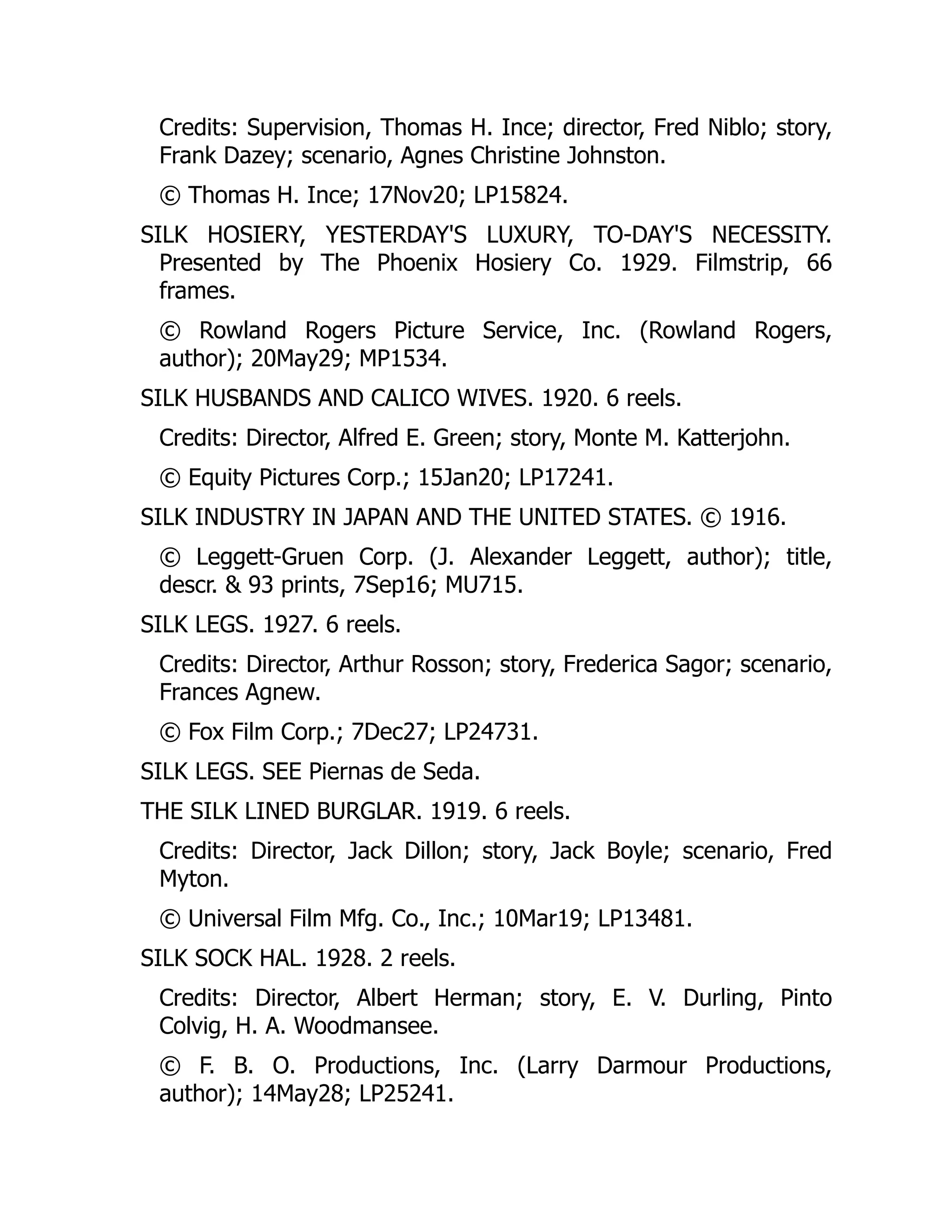 Credits: Supervision, Thomas H. Ince; director, Fred Niblo; story,
Frank Dazey; scenario, Agnes Christine Johnston.
© Thomas H. Ince; 17Nov20; LP15824.
SILK HOSIERY, YESTERDAY'S LUXURY, TO-DAY'S NECESSITY.
Presented by The Phoenix Hosiery Co. 1929. Filmstrip, 66
frames.
© Rowland Rogers Picture Service, Inc. (Rowland Rogers,
author); 20May29; MP1534.
SILK HUSBANDS AND CALICO WIVES. 1920. 6 reels.
Credits: Director, Alfred E. Green; story, Monte M. Katterjohn.
© Equity Pictures Corp.; 15Jan20; LP17241.
SILK INDUSTRY IN JAPAN AND THE UNITED STATES. © 1916.
© Leggett-Gruen Corp. (J. Alexander Leggett, author); title,
descr. & 93 prints, 7Sep16; MU715.
SILK LEGS. 1927. 6 reels.
Credits: Director, Arthur Rosson; story, Frederica Sagor; scenario,
Frances Agnew.
© Fox Film Corp.; 7Dec27; LP24731.
SILK LEGS. SEE Piernas de Seda.
THE SILK LINED BURGLAR. 1919. 6 reels.
Credits: Director, Jack Dillon; story, Jack Boyle; scenario, Fred
Myton.
© Universal Film Mfg. Co., Inc.; 10Mar19; LP13481.
SILK SOCK HAL. 1928. 2 reels.
Credits: Director, Albert Herman; story, E. V. Durling, Pinto
Colvig, H. A. Woodmansee.
© F. B. O. Productions, Inc. (Larry Darmour Productions,
author); 14May28; LP25241.
 