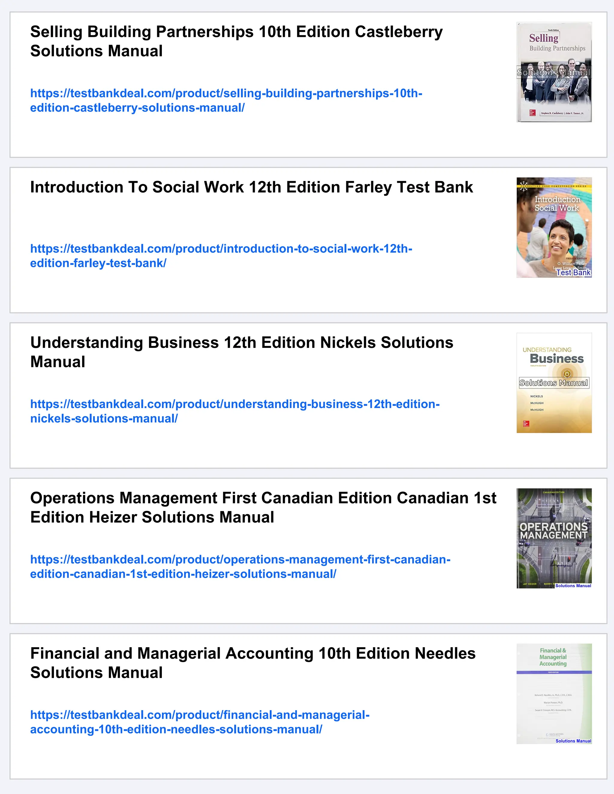 Selling Building Partnerships 10th Edition Castleberry
Solutions Manual
https://testbankdeal.com/product/selling-building-partnerships-10th-
edition-castleberry-solutions-manual/
Introduction To Social Work 12th Edition Farley Test Bank
https://testbankdeal.com/product/introduction-to-social-work-12th-
edition-farley-test-bank/
Understanding Business 12th Edition Nickels Solutions
Manual
https://testbankdeal.com/product/understanding-business-12th-edition-
nickels-solutions-manual/
Operations Management First Canadian Edition Canadian 1st
Edition Heizer Solutions Manual
https://testbankdeal.com/product/operations-management-first-canadian-
edition-canadian-1st-edition-heizer-solutions-manual/
Financial and Managerial Accounting 10th Edition Needles
Solutions Manual
https://testbankdeal.com/product/financial-and-managerial-
accounting-10th-edition-needles-solutions-manual/
 