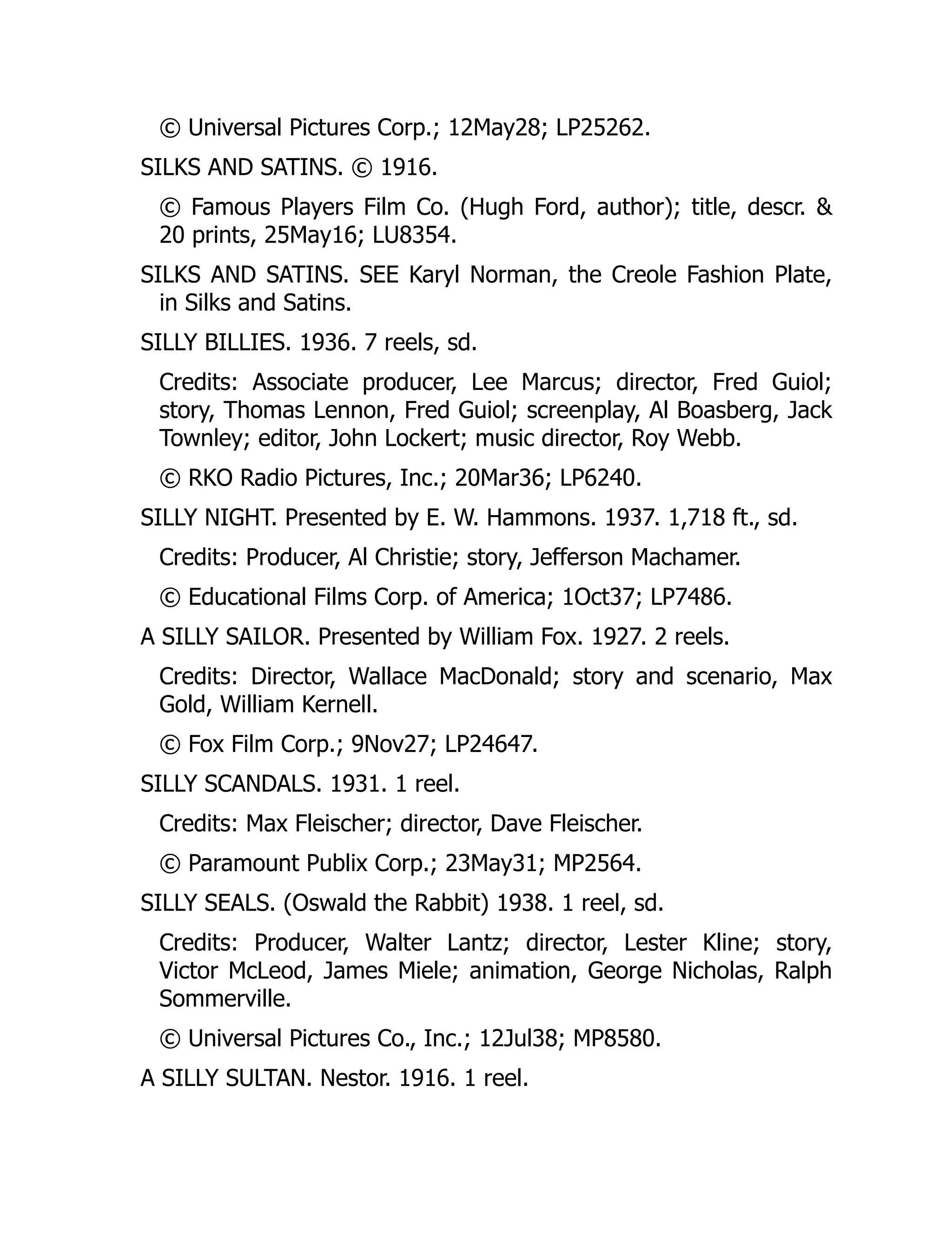 © Universal Pictures Corp.; 12May28; LP25262.
SILKS AND SATINS. © 1916.
© Famous Players Film Co. (Hugh Ford, author); title, descr. &
20 prints, 25May16; LU8354.
SILKS AND SATINS. SEE Karyl Norman, the Creole Fashion Plate,
in Silks and Satins.
SILLY BILLIES. 1936. 7 reels, sd.
Credits: Associate producer, Lee Marcus; director, Fred Guiol;
story, Thomas Lennon, Fred Guiol; screenplay, Al Boasberg, Jack
Townley; editor, John Lockert; music director, Roy Webb.
© RKO Radio Pictures, Inc.; 20Mar36; LP6240.
SILLY NIGHT. Presented by E. W. Hammons. 1937. 1,718 ft., sd.
Credits: Producer, Al Christie; story, Jefferson Machamer.
© Educational Films Corp. of America; 1Oct37; LP7486.
A SILLY SAILOR. Presented by William Fox. 1927. 2 reels.
Credits: Director, Wallace MacDonald; story and scenario, Max
Gold, William Kernell.
© Fox Film Corp.; 9Nov27; LP24647.
SILLY SCANDALS. 1931. 1 reel.
Credits: Max Fleischer; director, Dave Fleischer.
© Paramount Publix Corp.; 23May31; MP2564.
SILLY SEALS. (Oswald the Rabbit) 1938. 1 reel, sd.
Credits: Producer, Walter Lantz; director, Lester Kline; story,
Victor McLeod, James Miele; animation, George Nicholas, Ralph
Sommerville.
© Universal Pictures Co., Inc.; 12Jul38; MP8580.
A SILLY SULTAN. Nestor. 1916. 1 reel.
 